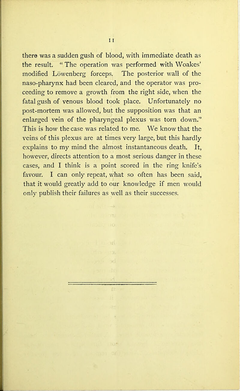 there was a sudden gush of blood, with immediate death as the result. “ The operation was performed with Woakcs’ modified Lowenberg forceps. The posterior wall of the naso-pharynx had been cleared, and the operator was pro- ceeding to remove a growth from the right side, when the fatal gush of venous blood took place. Unfortunately no post-mortem was allowed, but the supposition was that an enlarged vein of the pharyngeal plexus was torn down.” This is how the case was related to me. We know that the veins of this plexus are at times very large, but this hardly explains to my mind the almost instantaneous death. It, however, directs attention to a most serious danger in these cases, and I think is a point scored in the ring knife’s favour. I can only repeat, what so often has been said, that it would greatly add to our knowledge if men would only publish their failures as well as their successes.