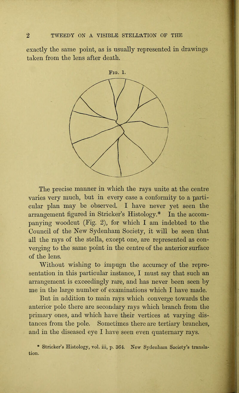 exactly the same point, as is usually represented in drawings taken from the lens after death. Era. 1. The precise manner in which the rays unite at the centre varies very much, hut in every case a conformity to a parti- cular plan may he observed. I have never yet seen the arrangement figured in Strieker’s Histology.* In the accom- panying woodcut (Tig. 2), for which I am indebted to the Council of the New Sydenham Society, it will be seen that all the rays of the stella, except one, are represented as con- verging to the same point in the centre of the anterior surface of the lens. Without wishing to impugn the accuracy of the repre- sentation in this particular instance, I must say that such an arrangement is exceedingly rare, and has never been seen by me in the large number of examinations which I have made. But in addition to main rays which converge towards the anterior pole there are secondary rays which branch from the primary ones, and which have their vertices at varying dis- tances from the pole. Sometimes there are tertiary branches, and in the diseased eye I have seen even quaternary rays. * Strieker’s Histology, vol. iii, p. 364. New Sydenham Society’s transla- tion.