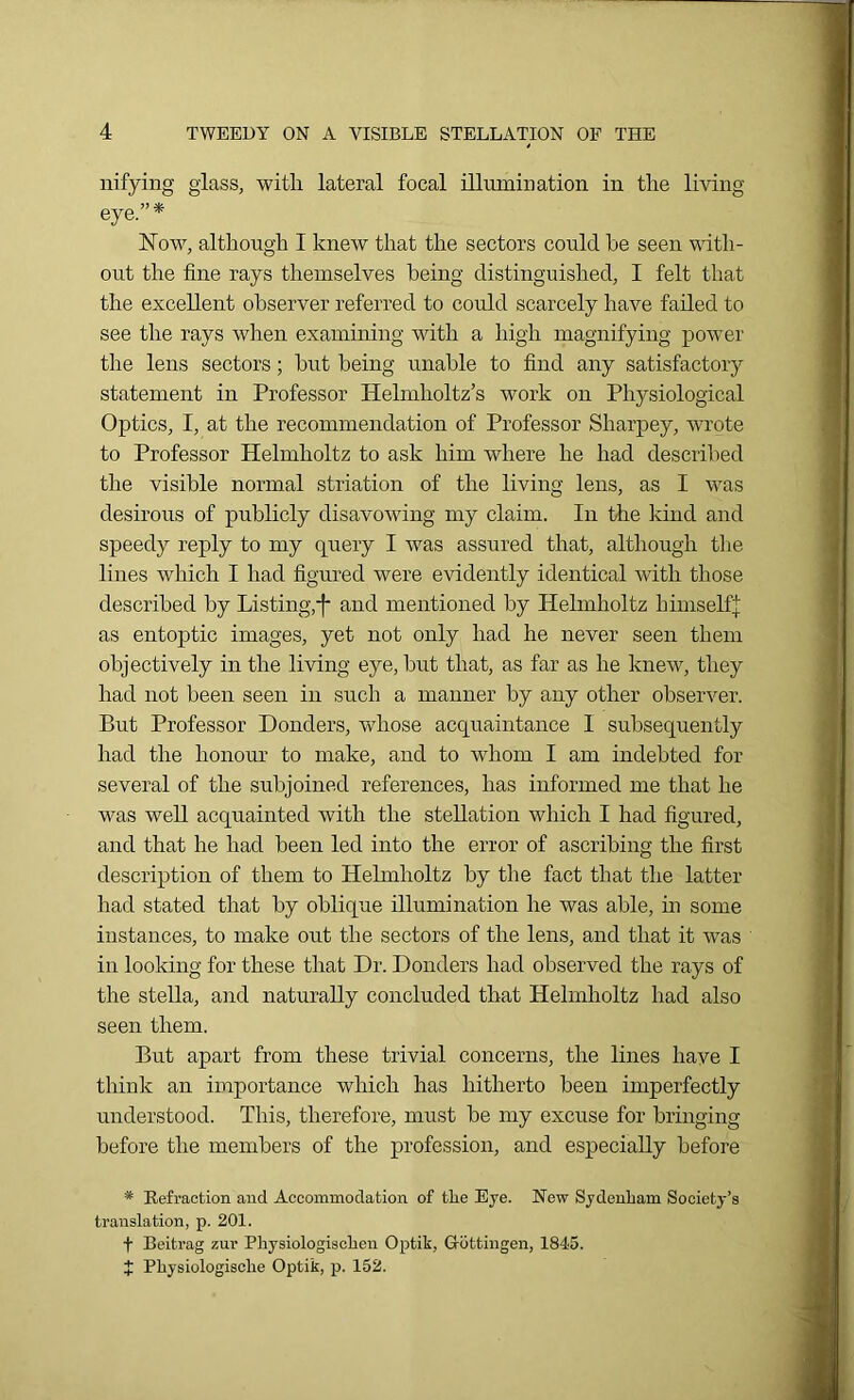 nifying glass, with lateral focal illumination in the living- eye.”* Now, although I knew that the sectors could he seen with- out the fine rays themselves being distinguished, I felt that the excellent observer referred to could scarcely have failed to see the rays when examining with a high magnifying power the lens sectors; hut being unable to find any satisfactory statement in Professor Helmholtz’s work on Physiological Optics, I, at the recommendation of Professor Sharpey, wrote to Professor Helmholtz to ask him where he had described the visible normal striation of the living lens, as I was desirous of publicly disavowing my claim. In the kind and speedy reply to my query I was assured that, although the lines which I had figured were evidently identical with those described by Listing,-f and mentioned by Helmholtz himselfj as entoptic images, yet not only had he never seen them objectively in the living eye, hut that, as far as he knew, they had not been seen in such a manner by any other observer. But Professor Donders, whose acquaintance I subsequently had the honour to make, and to whom I am indebted for several of the subjoined references, has informed me that he was well acquainted with the stellation which I had figured, and that he had been led into the error of ascribing the first description of them to Helmholtz by the fact that the latter had stated that by oblique illumination he was able, in some instances, to make out the sectors of the lens, and that it was in looking for these that Dr. Donders had observed the rays of the stella, and naturally concluded that Helmholtz had also seen them. But apart from these trivial concerns, the lines have I think an importance which has hitherto been imperfectly understood. This, therefore, must he my excuse for bringing- before the members of the profession, and especially before * Refraction and Accommodation of the Eye. New Sydenham Society’s translation, p. 201. f Beitrag zur Physiologiachen Optik, G-ottingen, 1845. J Physiologisclie Optik, p. 152.