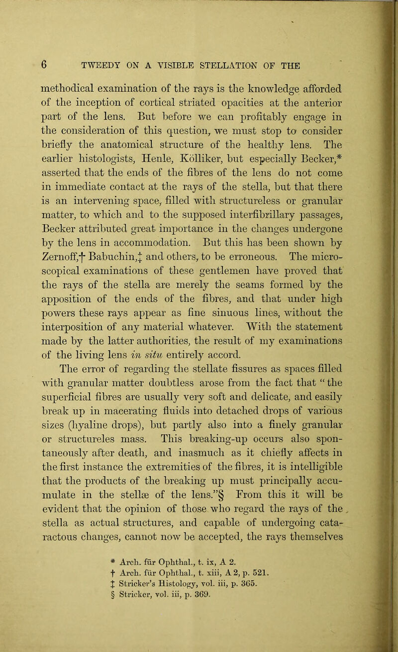 methodical examination of the rays is the knowledge afforded of the inception of cortical striated opacities at the anterior part of the lens. But before we can profitably engage in the consideration of this question, we must stop to consider briefly the anatomical structure of the healthy lens. The earlier histologists, Henle, Kolliker, but especially Becker,* * * § asserted that the ends of the fibres of the lens do not come in immediate contact at the rays of the stella, but that there is an intervening space, filled with structureless or granular matter, to which and to the supposed interfibrillary passages, Becker attributed great importance in the changes undergone by the lens in accommodation. But this has been shown by Zernoffif Babucliin,^; and others, to be erroneous. The micro- scopical examinations of these gentlemen have proved that the rays of the stella are merely the seams formed by the apposition of the ends of the fibres, and that under high powers these rays appear as fine sinuous lines, without the interposition of any material whatever. With the statement made by the latter authorities, the result of my examinations of the living lens in situ entirely accord. The error of regarding the stellate fissures as spaces filled with granular matter doubtless arose from the fact that “ the superficial fibres are usually very soft and delicate, and easily break up in macerating fluids into detached drops of various sizes (hyaline drops), but partly also into a finely granular or structureles mass. This breaking-up occurs also spon- taneously after death, and inasmuch as it chiefly affects in the first instance the extremities of the fibres, it is intelligible that the products of the breaking up must principally accu- mulate in the stellse of the lens.”§ From this it will be evident that the opinion of those who regard the rays of the, stella as actual structures, and capable of undergoing cata- ractous changes, cannot now be accepted, the rays themselves * Arch, fur Ophthal., t. ix, A 2. f Arch, fur Ophthal., t. xiii, A 2, p. 521. J Stricker’3 Histology, vol. iii, p. 365. § Strieker, yol. iii, p. 369.