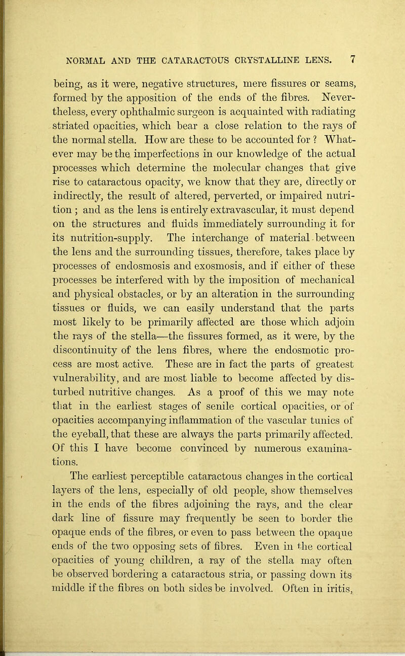 being, as it were, negative structures, mere fissures or seams, formed by the apposition of the ends of the fibres. Never- theless, every ophthalmic surgeon is acquainted with radiating striated opacities, which bear a close relation to the rays of the normal stella. How are these to be accounted for ? What- ever may be the imperfections in our knowledge of the actual processes which determine the molecular changes that give rise to cataractous opacity, we know that they are, directly or indirectly, the result of altered, perverted, or impaired nutri- tion ; and as the lens is entirely extravascular, it must depend on the structures and fluids immediately surrounding it for its nutrition-supply. The interchange of material-between the lens and the surrounding tissues, therefore, takes place by processes of endosmosis and exosmosis, and if either of these processes be interfered with by the imposition of mechanical and physical obstacles, or by an alteration in the surrounding tissues or fluids, we can easily understand that the parts most likely to be primarily affected are those which adjoin the rays of the stella—the fissures formed, as it were, by the discontinuity of the lens fibres, where the endosmotic pro- cess are most active. These are in fact the parts of greatest vulnerability, and are most liable to become affected by dis- turbed nutritive changes. As a proof of this we may note that in the earliest stages of senile cortical opacities, or of opacities accompanying inflammation of the vascular tunics of the eyeball, that these are always the parts primarily affected. Of this I have become convinced by numerous examina- tions. The earliest perceptible cataractous changes in the cortical layers of the lens, especially of old people, show themselves in the ends of the fibres adjoining the rays, and the clear dark line of fissure may frequently be seen to border the opaque ends of the fibres, or even to pass between the opaque ends of the two opposing sets of fibres. Even in the cortical opacities of young children, a ray of the stella may often be observed bordering a cataractous stria, or passing down its middle if the fibres on both sides be involved. Often in iritis,