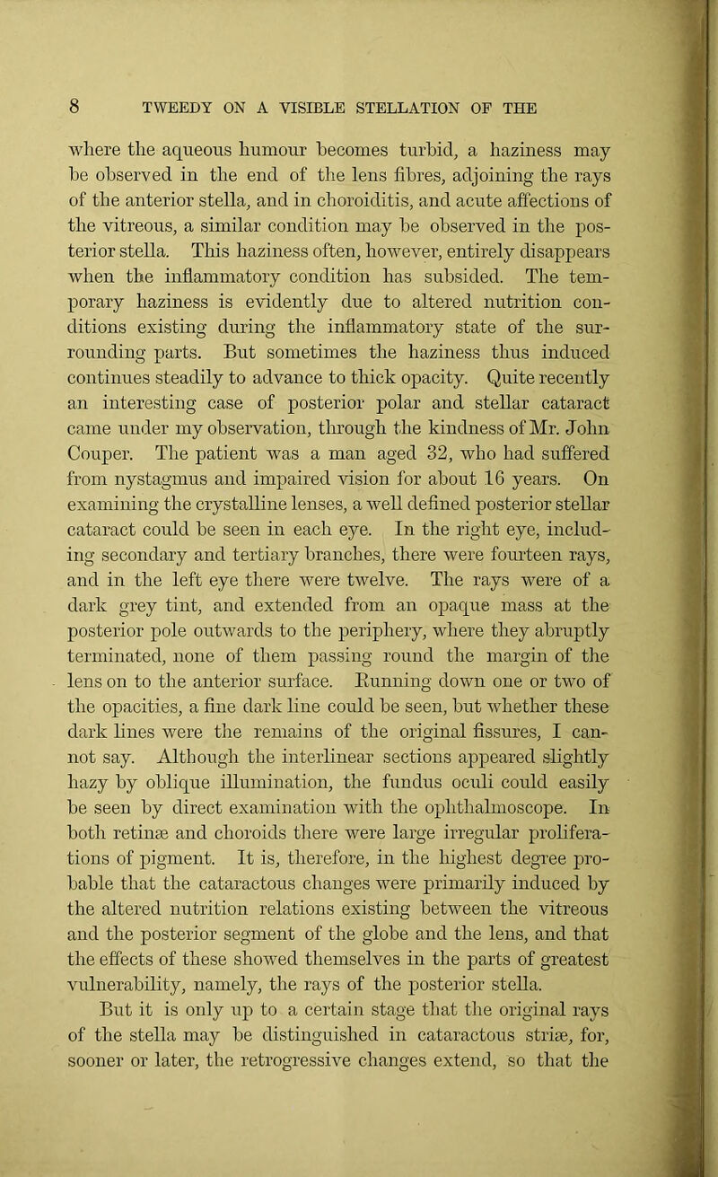 where the aqueous humour becomes turbid, a haziness may be observed in the end of the lens fibres, adjoining the rays of the anterior stella, and in choroiditis, and acute affections of the vitreous, a similar condition may be observed in the pos- terior stella. This haziness often, however, entirely disappears when the inflammatory condition has subsided. The tem- porary haziness is evidently due to altered nutrition con- ditions existing during the inflammatory state of the sur- rounding parts. But sometimes the haziness thus induced continues steadily to advance to thick opacity. Quite recently an interesting case of posterior polar and stellar cataract came under my observation, through the kindness of Mr. John Couper. The patient was a man aged 32, who had suffered from nystagmus and impaired vision for about 16 years. On examining the crystalline lenses, a well defined posterior stellar cataract could be seen in each eye. In the right eye, includ- ing secondary and tertiary branches, there were fourteen rays, and in the left eye there were twelve. The rays were of a dark grey tint, and extended from an opaque mass at the posterior pole outwards to the periphery, where they abruptly terminated, none of them passing round the margin of the lens on to the anterior surface. Bunning down one or two of the opacities, a fine dark line could be seen, but whether these dark lines were the remains of the original fissures, I can- not say. Although the interlinear sections appeared slightly hazy by oblique illumination, the fundus oculi could easily be seen by direct examination with the ophthalmoscope. In both retime and choroids there were large irregular prolifera- tions of pigment. It is, therefore, in the highest degree pro- bable that the cataractous changes were primarily induced by the altered nutrition relations existing between the vitreous and the posterior segment of the globe and the lens, and that the effects of these showed themselves in the parts of greatest vulnerability, namely, the rays of the posterior stella. But it is only up to a certain stage that the original rays of the stella may be distinguished in cataractous strise, for, sooner or later, the retrogressive changes extend, so that the