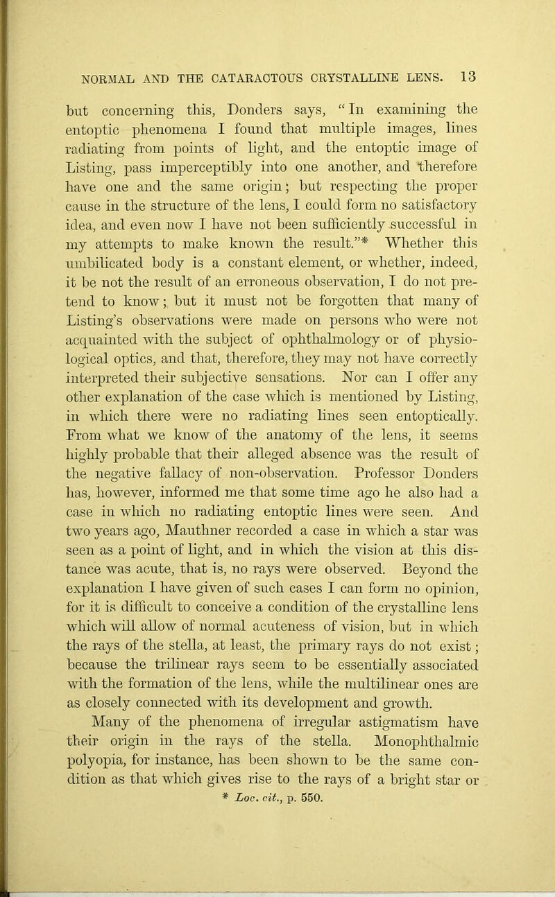 but concerning this, Bonders says, “In examining the entoptic phenomena I found that multiple images, lines radiating from points of light, and the entoptic image of Listing, pass imperceptibly into one another, and therefore have one and the same origin; but respecting the proper cause in the structure of the lens, 1 could form no satisfactory idea, and even now I have not been sufficiently successful in my attempts to make known the result.”* Whether this umbilicated body is a constant element, or whether, indeed, it be not the result of an erroneous observation, I do not pre- tend to know; but it must not be forgotten that many of Listing’s observations were made on persons who were not acquainted with the subject of ophthalmology or of physio- logical optics, and that, therefore, they may not have correctly interpreted their subjective sensations. Nor can I offer any other explanation of the case which is mentioned by Listing, in which there were no radiating lines seen entoptically. From what we know of the anatomy of the lens, it seems highly probable that their alleged absence was the result of the negative fallacy of non-observation. Professor Bonders has, however, informed me that some time ago he also had a case in which no radiating entoptic lines were seen. And two years ago, Mauthner recorded a case in which a star was seen as a point of light, and in which the vision at this dis- tance was acute, that is, no rays were observed. Beyond the explanation I have given of such cases I can form no opinion, for it is difficult to conceive a condition of the crystalline lens which will allow of normal acuteness of vision, but in which the rays of the stella, at least, the primary rays do not exist; because the trilinear rays seem to be essentially associated with the formation of the lens, while the multilinear ones are as closely connected with its development and growth. Many of the phenomena of irregular astigmatism have their origin in the rays of the stella. Monophthalmic polyopia, for instance, has been shown to be the same con- dition as that which gives rise to the rays of a bright star or