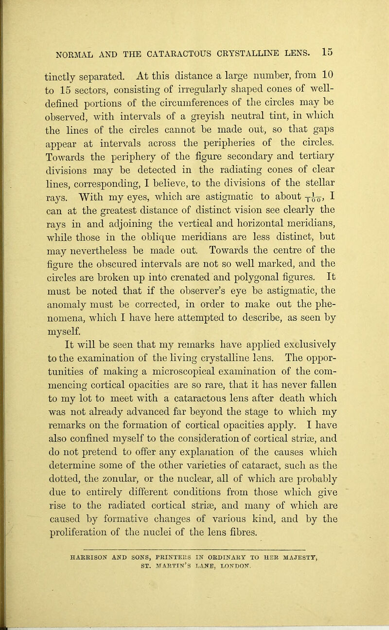 tinctly separated. At this distance a large number, from 10 to 15 sectors, consisting of irregularly shaped cones of well- defined portions of the circumferences of the circles may be observed, with intervals of a greyish neutral tint, in which the lines of the circles cannot be made out, so that gaps appear at intervals across the peripheries of the circles. Towards the periphery of the figure secondary and tertiary divisions may be detected in the radiating cones of clear lines, corresponding, I believe, to the divisions of the stellar rays. With my eyes, which are astigmatic to about t-Lq, I can at the greatest distance of distinct vision see clearly the rays in and adjoining the vertical and horizontal meridians, while those in the oblique meridians are less distinct, but may nevertheless be made out. Towards the centre of the figure the obscured intervals are not so well marked, and the circles are broken up into crenated and polygonal figures. It must be noted that if the observer’s eye be astigmatic, the anomaly must be corrected, in order to make out the phe- nomena, which I have here attempted to describe, as seen by myself. It will be seen that my remarks have applied exclusively to the examination of the living crystalline lens. The oppor- tunities of making a microscopical examination of the com- mencing cortical opacities are so rare, that it has never fallen to my lot to meet with a cataractous lens after death which was not already advanced far beyond the stage to which my remarks on the formation of cortical opacities apply. I have also confined myself to the consideration of cortical striae, and do not pretend to offer any explanation of the causes which determine some of the other varieties of cataract, such as the dotted, the zonular, or the nuclear, all of which are probably due to entirely different conditions from those which give rise to the radiated cortical striae, and many of which are caused by formative changes of various kind, and by the proliferation of the nuclei of the lens fibres. HARRISON AND SONS, PRINTERS IN ORDINARY TO HER MAJESTY, ST. MARTIN’S LANE, LONDON.