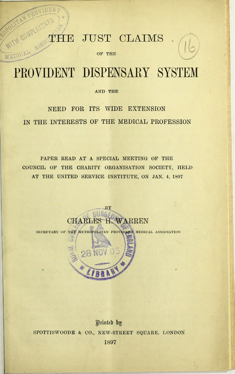 JUST CLAIMS THE OP THE lb PROVIDENT DISPENSARY SYSTEM NEED FOR ITS WIDE EXTENSION IN THE INTERESTS OF THE MEDICAL PROFESSION PAPER READ AT A SPECIAL MEETING OF THE COUNCIL OF THE CHARITY ORGANISATION SOCIETY, HELD AT THE UNITED SERVICE INSTITUTE, ON JAN. 4, 1897 AND THE BY oj' CHARLES H. WARREN |rinteir bg SPOTTISWOODE & CO., NEW-STREET SQUARE, LONDON 1897