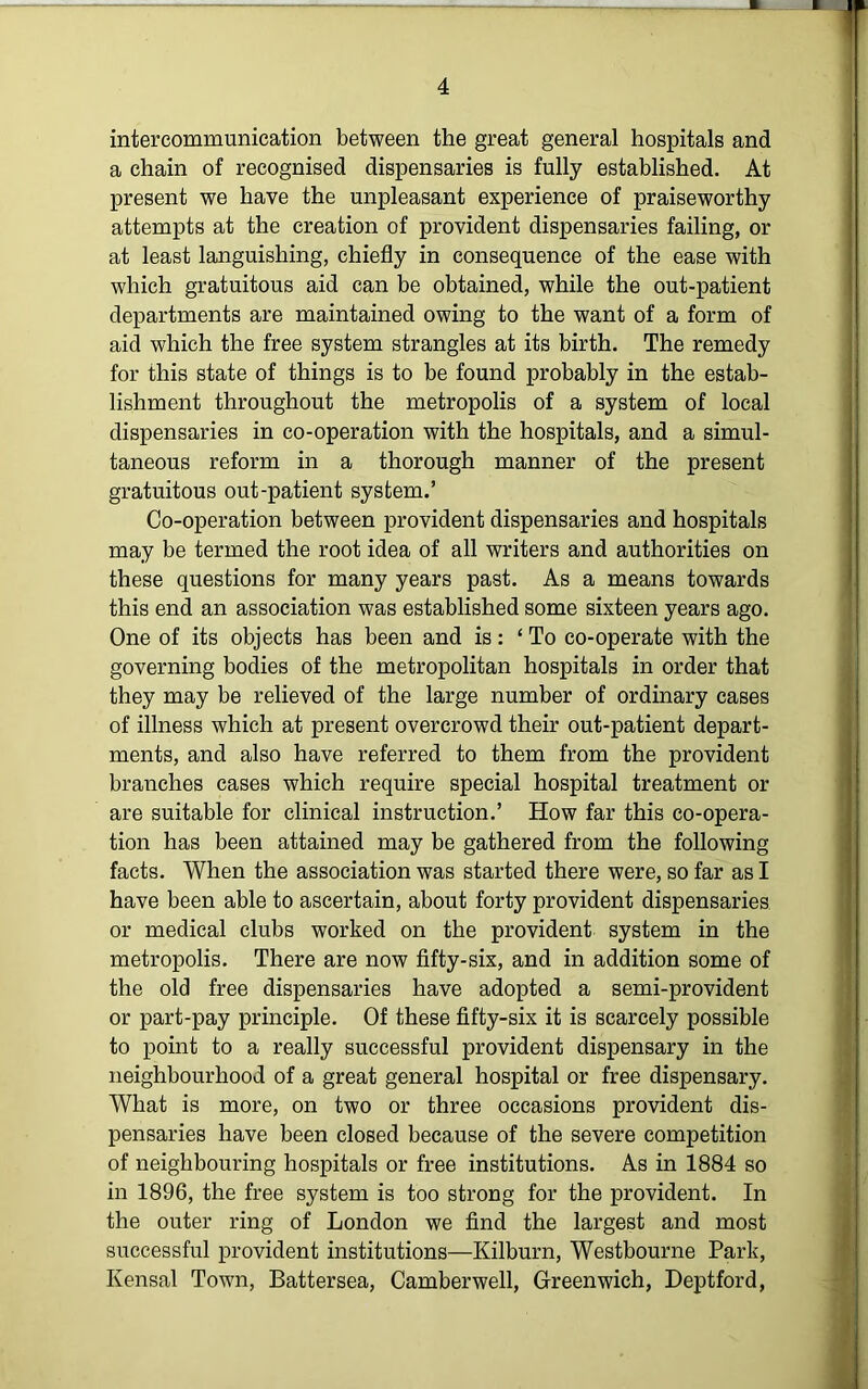 intercommunication between the great general hospitals and a chain of recognised dispensaries is fully established. At present we have the unpleasant experience of praiseworthy attempts at the creation of provident dispensaries failing, or at least languishing, chiefly in consequence of the ease with which gratuitous aid can be obtained, while the out-patient departments are maintained owing to the want of a form of aid which the free system strangles at its birth. The remedy for this state of things is to be found probably in the estab- lishment throughout the metropolis of a system of local dispensaries in co-operation with the hospitals, and a simul- taneous reform in a thorough manner of the present gratuitous out-patient system.’ Co-operation between provident dispensaries and hospitals may be termed the root idea of all writers and authorities on these questions for many years past. As a means towards this end an association was established some sixteen years ago. One of its objects has been and is: ‘To co-operate with the governing bodies of the metropolitan hospitals in order that they may be relieved of the large number of ordinary cases of illness which at present overcrowd their out-patient depart- ments, and also have referred to them from the provident branches cases which require special hospital treatment or are suitable for clinical instruction.’ How far this co-opera- tion has been attained may be gathered from the following facts. When the association was started there were, so far as I have been able to ascertain, about forty provident dispensaries or medical clubs worked on the provident system in the metropolis. There are now fifty-six, and in addition some of the old free dispensaries have adopted a semi-provident or part-pay principle. Of these fifty-six it is scarcely possible to point to a really successful provident dispensary in the neighbourhood of a great general hospital or free dispensary. What is more, on two or three occasions provident dis- pensaries have been closed because of the severe competition of neighbouring hospitals or free institutions. As in 1884 so in 1896, the free system is too strong for the provident. In the outer ring of London we find the largest and most successful provident institutions—Kilburn, Westbourne Park, Kensal Town, Battersea, Camberwell, Greenwich, Deptford,