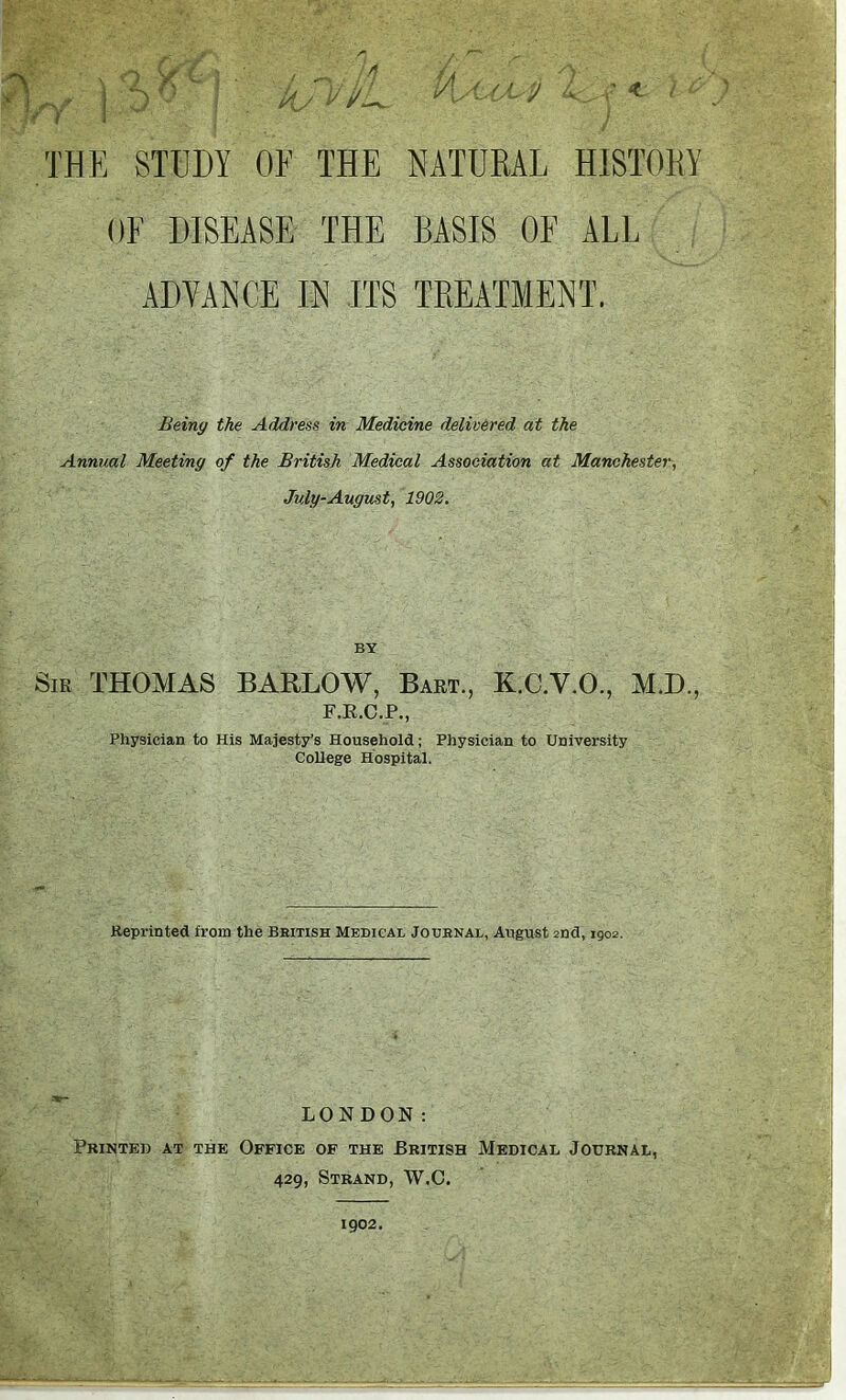 iAAlM 4., v * / c NATURAL HISTORY BASIS OR ALL TREATMENT. Being the Address in Medicine delivered at the Annual Meeting of the British Medical Association at Manchester, July-August, 1902. BY Sir THOMAS BARLOW, Bart., K.C.V.O., MI)., F.R.C.P., Physician to His Majesty’s Household; Physician to University College Hospital. Reprinted from the British Medical Journal, August 2nd, 1902. LONDON: Printed at the Office of the British Medical Journal, 429, Strand, W.C. f§ v n Cf 6 } , j j ^ 5° / kJvi/L THE STUDY OF THE OF DISEASE THE ADVANCE IN ITS 1902.