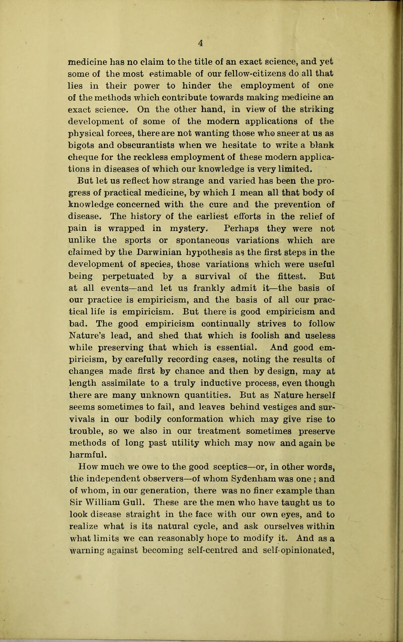 medicine has no claim to the title of an exact science, and yet some of the most estimable of our fellow-citizens do all that lies in their power to hinder the employment of one of the methods which contribute towards making medicine an exact science. On the other hand, in view of the striking development of some of the modern applications of the physical forces, there are not wanting those who sneer at us as bigots and obscurantists when we hesitate to write a blank cheque for the reckless employment of these modern applica- tions in diseases of which our knowledge is very limited. But let us reflect how strange and varied has been the pro- gress of practical medicine, by which 1 mean all that body of knowledge concerned with the cure and the prevention of disease. The history of the earliest efforts in the relief of pain is wrapped in mystery. Perhaps they were not unlike the sports or spontaneous variations which are claimed by the Darwinian hypothesis as the first steps in the development of species, those variations which were useful being perpetuated by a survival of the fittest. But at all events—and let us frankly admit it—the basis of our practice is empiricism, and the basis of all our prac- tical life is empiricism. But there is good empiricism and bad. The good empiricism continually strives to follow Nature’s lead, and shed that which is foolish and useless while preserving that which is essential. And good em- piricism, by carefully recording cases, noting the results of changes made first by chance and then by design, may at length assimilate to a truly inductive process, even though there are many unknown quantities. But as Nature herself seems sometimes to fail, and leaves behind vestiges and sur- vivals in our bodily conformation which may give rise to trouble, so we also in our treatment sometimes preserve methods of long past utility which may now and again be harmful. How much we owe to the good sceptics—or, in other words, the independent observers—of whom Sydenham was one ; and of whom, in our generation, there was no finer example than Sir William Gull. These are the men who have taught us to look disease straight in the face with our own eyes, and to realize what is its natural cycle, and ask ourselves within what limits we can reasonably hope to modify it. And as a warning against becoming self-centred and self-opinionated,