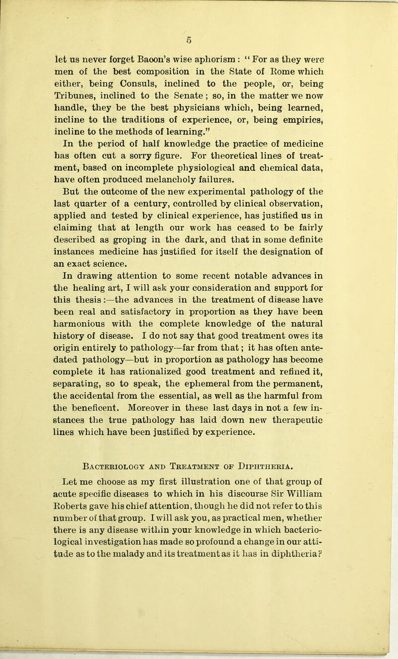 6 let us never forget Baoon’s wise aphorism : “ For as they were men of the best composition in the State of Rome which either, being Consuls, inclined to the people, or, being Tribunes, inclined to the Senate; so, in the matter we now handle, they be the best physicians which, being learned, incline to the traditions of experience, or, being empirics, incline to the methods of learning.” In the period of half knowledge the practice of medicine has often cut a sorry figure. For theoretical lines of treat- ment, based on incomplete physiological and chemical data, have often produced melancholy failures. But the outcome of the new experimental pathology of the last quarter of a century, controlled by clinical observation, applied and tested by clinical experience, has justified us in claiming that at length our work has ceased to be fairly described as groping in the dark, and that in some definite instances medicine has justified for itself the designation of an exact science. In drawing attention to some recent notable advances in the healing art, I will ask your consideration and support for this thesis :—the advances in the treatment of disease have been real and satisfactory in proportion as they have been harmonious with the complete knowledge of the natural history of disease. I do not say that good treatment owes its origin entirely to pathology—far from that; it has often ante- dated pathology—but in proportion as pathology has become complete it has rationalized good treatment and refined it, separating, so to speak, the ephemeral from the permanent, the accidental from the essential, as well as the harmful from the beneficent. Moreover in these last days in not a few in- stances the true pathology has laid down new therapeutic lines which have been justified by experience. Bacteriology and Treatment of Diphtheria. Let me choose as my first illustration one of that group of acute specific diseases to which in his discourse Sir William Roberts gave his chief attention, though he did not refer to this number of that group. I will ask you, as practical men, whether there is any disease within your knowledge in which bacterio- logical investigation has made so profound a change in our atti- tude as to the malady and its treatment as it has in diphtheria ?