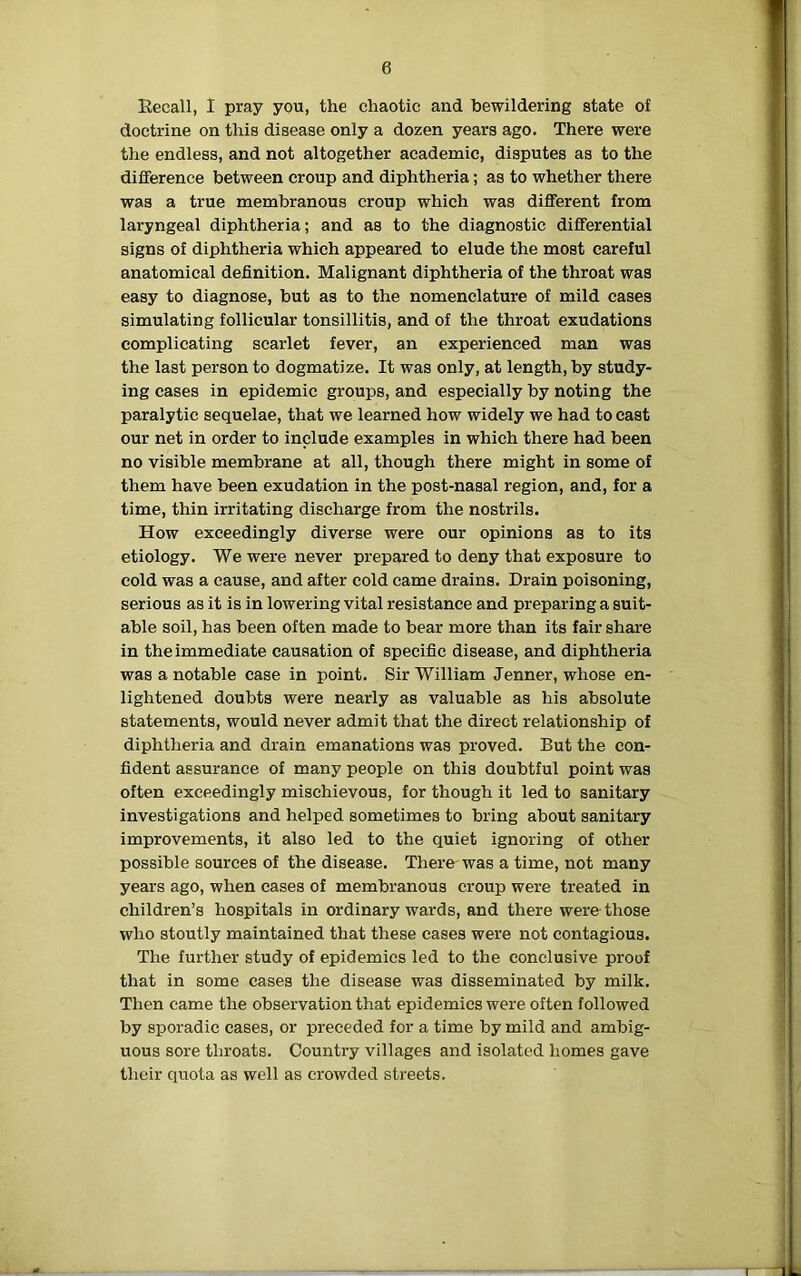 Recall, I pray you, the chaotic and bewildering state of doctrine on this disease only a dozen years ago. There were the endless, and not altogether academic, disputes as to the difference between croup and diphtheria; as to whether there was a true membranous croup which was different from laryngeal diphtheria; and as to the diagnostic differential signs of diphtheria which appeared to elude the most careful anatomical definition. Malignant diphtheria of the throat was easy to diagnose, but as to the nomenclature of mild cases simulating follicular tonsillitis, and of the throat exudations complicating scarlet fever, an experienced man was the last person to dogmatize. It was only, at length, by study- ing cases in epidemic groups, and especially by noting the paralytic sequelae, that we learned how widely we had to cast our net in order to include examples in which there had been no visible membrane at all, though there might in some of them have been exudation in the post-nasal region, and, for a time, thin irritating discharge from the nostrils. How exceedingly diverse were our opinions as to its etiology. We were never prepared to deny that exposure to cold was a cause, and after cold came drains. Drain poisoning, serious as it is in lowering vital resistance and preparing a suit- able soil, has been often made to bear more than its fair share in the immediate causation of specific disease, and diphtheria was a notable case in point. Sir William Jenner, whose en- lightened doubts were nearly as valuable as his absolute statements, would never admit that the direct relationship of diphtheria and drain emanations was proved. But the con- fident assurance of many people on this doubtful point was often exceedingly mischievous, for though it led to sanitary investigations and helped sometimes to bring about sanitary improvements, it also led to the quiet ignoring of other possible sources of the disease. There was a time, not many years ago, when cases of membranous croup were treated in children’s hospitals in ordinary wards, and there were those who stoutly maintained that these cases were not contagious. The further study of epidemics led to the conclusive proof that in some cases the disease was disseminated by milk. Then came the observation that epidemics were often followed by sporadic cases, or preceded for a time by mild and ambig- uous sore throats. Country villages and isolated homes gave their quota as well as crowded streets.