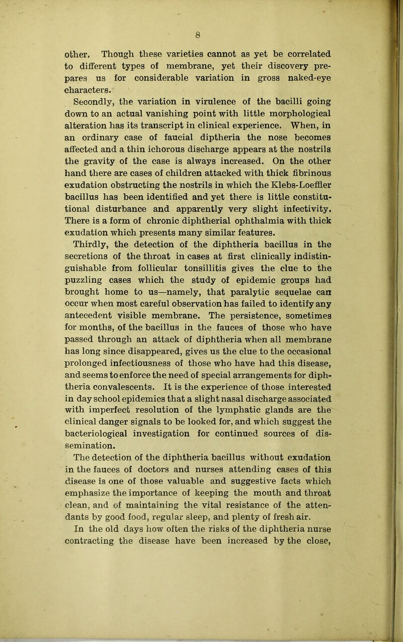 other. Though these varieties cannot as yet be correlated to different types of membrane, yet their discovery pre- pares us for considerable variation in gross naked-eye characters. Secondly, the variation in virulence of the bacilli going down to an actual vanishing point with little morphological alteration has its transcript in clinical experience. When, in an ordinary case of faucial diptheria the nose becomes affected and a thin ichorous discharge appears at the nostrils the gravity of the case is always increased. On the other hand there are cases of children attacked with thick fibrinous exudation obstructing the nostrils in which the Klebs-Loeffier bacillus has been identified and yet there is little constitu- tional disturbance and apparently very slight infectivity. There is a form of chronic diphtherial ophthalmia with thick exudation which presents many similar features. Thirdly, the detection of the diphtheria bacillus in the secretions of the throat in cases at first clinically indistin- guishable from follicular tonsillitis gives the clue to the puzzling cases which the study of epidemic groups had brought home to us—namely, that paralytic sequelae can occur when most careful observation has failed to identify any antecedent visible membrane. The persistence, sometimes for months, of the bacillus in the fauces of those who have passed through an attack of diphtheria when all membrane has long since disappeared, gives us the clue to the occasional prolonged infectiousness of those who have had this disease, and seems to enforce the need of special arrangements for diph- theria convalescents. It is the experience of those interested in day school epidemics that a slight nasal discharge associated with imperfect resolution of the lymphatic glands are the clinical danger signals to be looked for, and which suggest the bacteriological investigation for continued sources of dis- semination. The detection of the diphtheria bacillus without exudation in the fauces of doctors and nurses attending cases of this disease is one of those valuable and suggestive facts which emphasize the importance of keeping the mouth and throat clean, and of maintaining the vital resistance of the atten- dants by good food, regular sleep, and plenty of fresh air. In the old days how often the risks of the diphtheria nurse contracting the disease have been increased by the close,