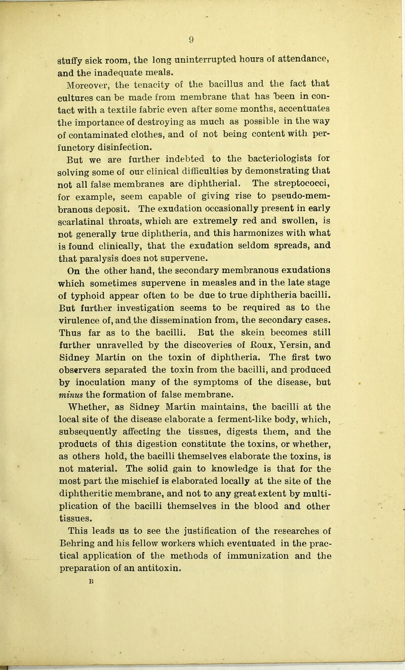 stuffy sick room, the long uninterrupted hours of attendance, and the inadequate meals. Moreover, the tenacity of the bacillus and the fact that cultures can be made from membrane that has been in con- tact with a textile fabric even after some months, accentuates the importance of destroying as much as possible in the way of contaminated clothes, and of not being content with per- functory disinfection. But we are further indebted to the bacteriologists for solving some of our clinical difficulties by demonstrating that not all false membranes are diphtherial. The streptococci, for example, seem capable of giving rise to pseudo-mem- branous deposit. The exudation occasionally present in early scarlatinal throats, whioh are extremely red and swollen, is not generally true diphtheria, and this harmonizes with what is found clinically, that the exudation seldom spreads, and that paralysis does not supervene. On the other hand, the secondary membranous exudations which sometimes supervene in measles and in the late stage of typhoid appear often to be due to true diphtheria bacilli. But further investigation seems to be required as to the virulence of, and the dissemination from, the secondary cases. Thus far as to the bacilli. But the skein becomes still further unravelled by the discoveries of Eoux, Yersin, and Sidney Martin on the toxin of diphtheria. The first two observers separated the toxin from the bacilli, and produced by inoculation many of the symptoms of the disease, but minus the formation of false membrane. Whether, as Sidney Martin maintains, the bacilli at the local site of the disease elaborate a ferment-like body, which, subsequently affecting the tissues, digests them, and the products of this digestion constitute the toxins, or whether, as others hold, the bacilli themselves elaborate the toxins, is not material. The solid gain to knowledge is that for the most part the mischief is elaborated locally at the site of the diphtheritic membrane, and not to any great extent by multi- plication of the bacilli themselves in the blood and other tissues. This leads us to see the justification of the researches of Behring and his fellow workers which eventuated in the prac- tical application of the methods of immunization and the preparation of an antitoxin. B