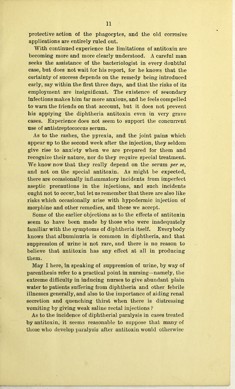 protective action of the phagocytes, and the old corrosive applications are entirely ruled out. With continued experience the limitations of antitoxin are becoming more and more clearly understood. A careful man seeks the assistance of the bacteriologist in every doubtful case, but does not wait for his report, for he knows that the certainty of success depends on the remedy being introduced early, say within the first three days, and that the risks of its employment are insignificant. The existence of secondary infections makes him far more anxious, and he feels compelled to warn the friends on that account, but it does not prevent his applying the diphtheria antitoxin even in very grave cases. Experience does not seem to support the concurrent use of antistreptococcus serum. As to the rashes, the pyrexia, and the joint pains which appear up to the second week after the injection, they seldom give rise to anxiety when we are prepared for them and recognize their nature, nor do they require special treatment. We know now that they really depend on the serum per se, and not on the special antitoxin. As might be expected, there are occasionally inflammatory incidents from imperfect aseptic precautions in the injections, and such incidents ought not to occur, but let us remember that there are also like risks which occasionally arise with hypodermic injection of morphine and other remedies, and these we accept. Some of the earlier objections as to the effects of antitoxin seem to have been made by those who were inadequately familiar with the symptoms of diphtheria itself. Everybody knows that albuminuria is common in diphtheria, and that suppression of urine is not rare, and there is no reason to believe that antitoxin has any effect at all in producing them. May I here, in speaking of suppression of urine, by way of parenthesis refer to a practical point in nursing—namely, the extreme difficulty in inducing nurses to give abundant plain water to patients suffering from diphtheria and other febrile illnesses generally, and also to the importance of aiding renal secretion and quenching thirst when there is distressing vomiting by giving weak saline rectal injections ? As to the incidence of diphtherial paralysis in cases treated by antitoxin, it seems reasonable to suppose that many of those who develop paralysis after antitoxin would otherwise