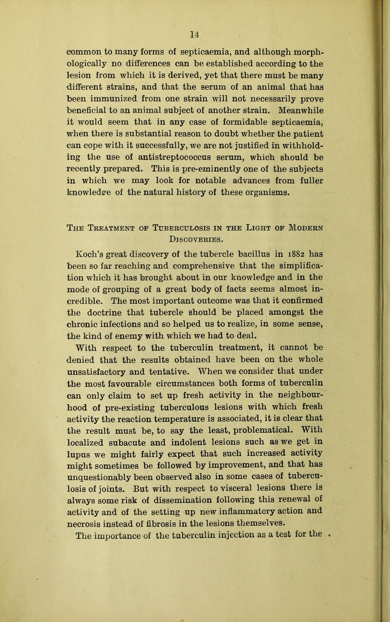 common to many forms of septicaemia, and although morph- ologically no differences can be established according to the lesion from which it is derived, yet that there must he many different strains, and that the serum of an animal that has been immunized from one strain will not necessarily prove beneficial to an animal subject of another strain. Meanwhile it would seem that in any case of formidable septicaemia, when there is substantial reason to doubt whether the patient can cope with it successfully, we are not justified in withhold- ing the use of antistreptococcus serum, which should be recently prepared. This is pre-eminently one of the subjects in which we may look for notable advances from fuller knowledge of the natural history of these organisms. The Treatment of Tuberculosis in the Light of Modern Discoveries. Koch’s great discovery of the tubercle bacillus in 1882 has been so far reaching and comprehensive that the simplifica- tion which it has brought about in our knowledge and in the mode of grouping of a great body of facts seems almost in- credible. The most important outcome was that it confirmed the doctrine that tubercle should be placed amongst the chronic infections and so helped us to realize, in some sense, the kind of enemy with which we had to deal. With respect to the tuberculin treatment, it cannot be denied that the results obtained have been on the whole unsatisfactory and tentative. When we consider that under the most favourable circumstances both forms of tuberculin can only claim to set up fresh activity in the neighbour- hood of pre-existing tuberculous lesions with which fresh activity the reaction temperature is associated, it is clear that the result must be, to say the least, problematical. With localized subacute and indolent lesions such as we get in lupus we might fairly expect that such increased activity might sometimes be followed by improvement, and that has unquestionably been observed also in some cases of tubercu- losis of joints. But with respect to visceral lesions there is always some risk of dissemination following this renewal of activity and of the setting up new inflammatory action and necrosis instead of fibrosis in the lesions themselves. The importance of the tuberculin injection as a test for the .