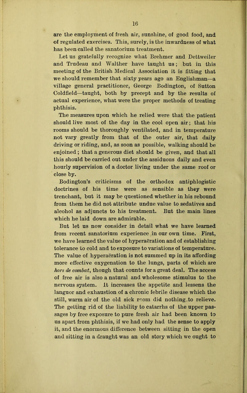 are the employment of fresh air, sunshine, of good food, and of regulated exercises. This, surely, is the inwardness of what has been called the sanatorium treatment. Let us gratefully recognize what Brehmer and Dettweiler and Trudeau and Walther have taught us; but in this meeting of the British Medical Association it is fitting that we should remember that sixty years ago an Englishman—a village general practitioner, George Bodington, of Sutton Coldfield—taught, both by precept and by the results of actual experience, what were the proper methods of treating phthisis. The measures upon which he relied were that the patient should live most of the day in the cool open air; that his rooms should be thoroughly ventilated, and in temperature not vary greatly from that of the outer air, that daily driving or riding, and, as soon as possible, walking should be enjoined; that a generous diet should be given, and that all this should be carried out under the assiduous daily and even hourly supervision of a doctor living under the same roof or close by. Bodington’s criticisms of the orthodox antiphlogistic doctrines of his time were as sensible as they were trenchant, but it may be questioned whether in his rebound from them he did not attribute undue value to sedatives and alcohol as adjuncts to his treatment. But the main lines which he laid down are admirable. But let us now consider in detail what we have learned from recent sanatorium experience in our own time. First, we have learned the value of hyperaeration and of establishing tolerance to cold and to exposure to variations of temperature. The value of hyperaeration is not summed up in its affording more effective oxygenation to the lungs, parts of which are hors de combat, though that counts for a great deal. The access of free air is also a natural and wholesome stimulus to the nervous system. It increases the appetite and lessens the languor and exhaustion of a chronic febrile disease which the still, warm air of the old sick r^om did nothing.to relieve. The getting rid of the liability to catarrhs of the upper pas- sages by free exposure to pure fresh air had been known to us apart from phthisis, if we had only had the sense to apply it, and the enormous difference between sitting in the open and sitting in a draught was an old story which we ought to