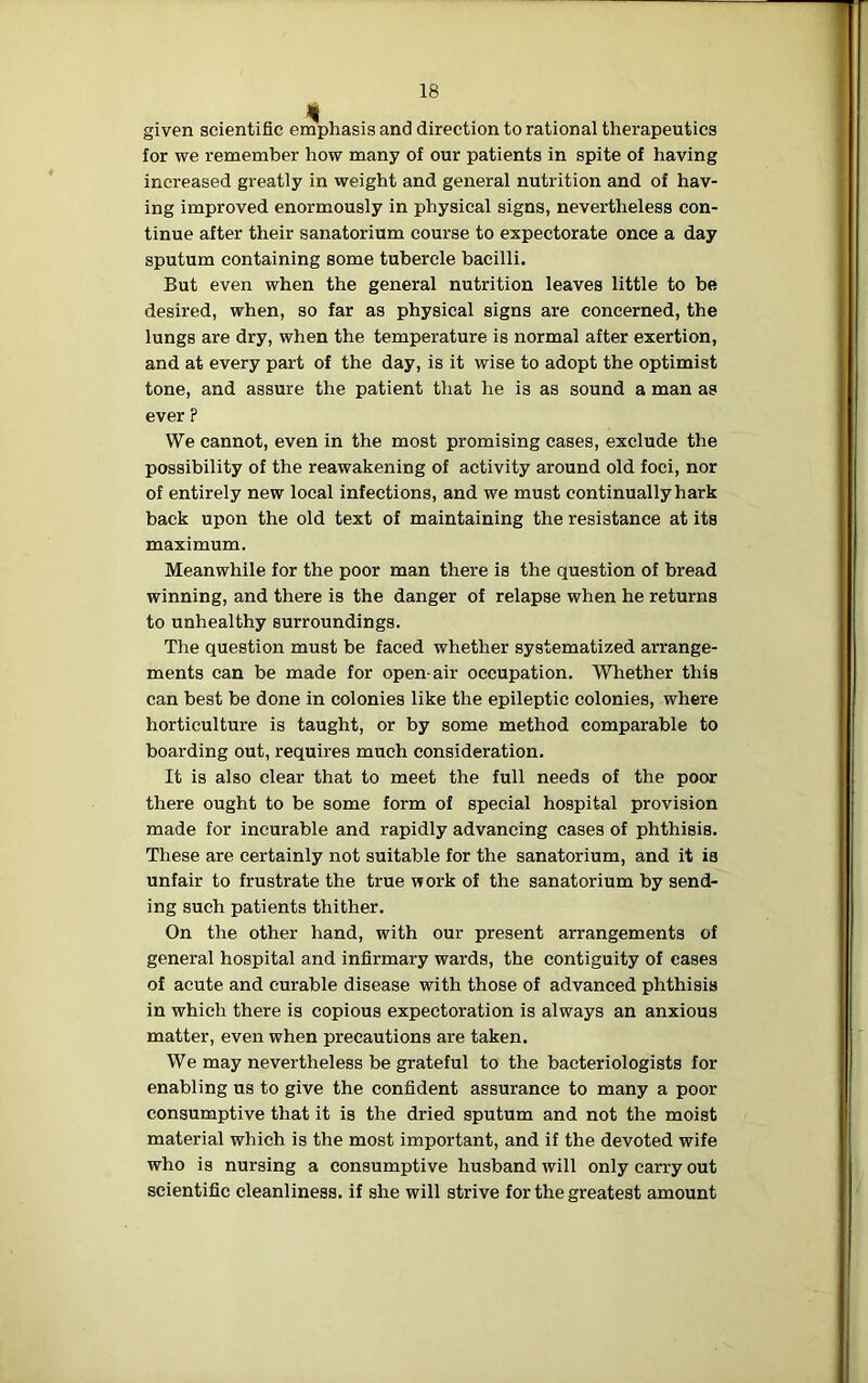 given scientific emphasis and direction to rational therapeutics for we remember how many of our patients in spite of having increased greatly in weight and general nutrition and of hav- ing improved enormously in physical signs, nevertheless con- tinue after their sanatorium course to expectorate once a day sputum containing some tubercle bacilli. But even when the general nutrition leaves little to be desired, when, so far as physical signs are concerned, the lungs are dry, when the temperature is normal after exertion, and at every part of the day, is it wise to adopt the optimist tone, and assure the patient that he is as sound a man as ever ? We cannot, even in the most promising cases, exclude the possibility of the reawakening of activity around old foci, nor of entirely new local infections, and we must continually hark back upon the old text of maintaining the resistance at its maximum. Meanwhile for the poor man there is the question of bread winning, and there is the danger of relapse when he returns to unhealthy surroundings. The question must be faced whether systematized arrange- ments can be made for open-air occupation. Whether this can best be done in colonies like the epileptic colonies, where horticulture is taught, or by some method comparable to boarding out, requires much consideration. It is also clear that to meet the full needs of the poor there ought to be some form of special hospital provision made for incurable and rapidly advancing cases of phthisis. These are certainly not suitable for the sanatorium, and it is unfair to frustrate the true work of the sanatorium by send- ing such patients thither. On the other hand, with our present arrangements of general hospital and infirmary wards, the contiguity of eases of acute and curable disease with those of advanced phthisis in which there is copious expectoration is always an anxious matter, even when precautions are taken. We may nevertheless be grateful to the bacteriologists for enabling us to give the confident assurance to many a poor consumptive that it is the dried sputum and not the moist material which is the most important, and if the devoted wife who is nursing a consumptive husband will only carry out scientific cleanliness, if she will strive for the greatest amount