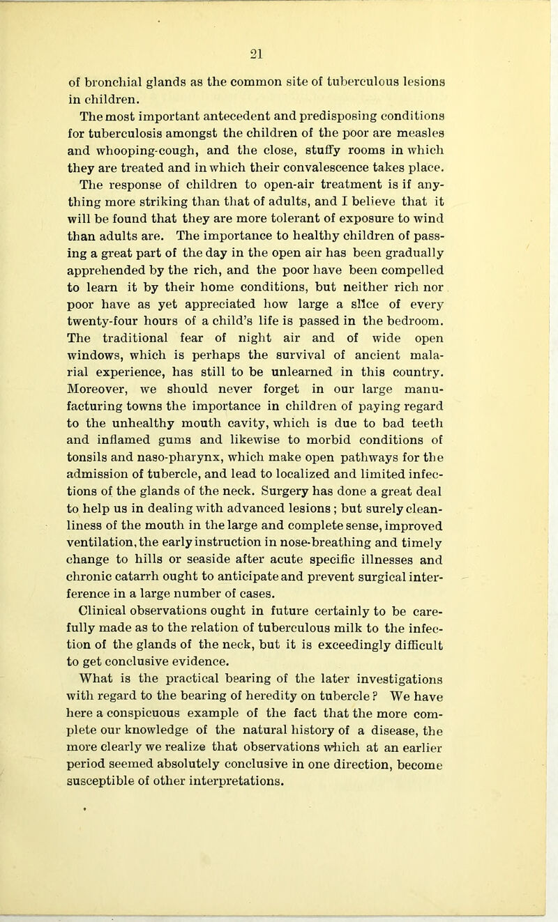 of bronchial glands as the common site of tuberculous lesions in children. The most important antecedent and predisposing conditions for tuberculosis amongst the children of the poor are measles and whooping-cough, and the close, stuffy rooms in which they are treated and in which their convalescence takes place. The response of children to open-air treatment is if any- thing more striking than that of adults, and I believe that it will be found that they are more tolerant of exposure to wind than adults are. The importance to healthy children of pass- ing a great part of the day in the open air has been gradually apprehended by the rich, and the poor have been compelled to learn it by their home conditions, but neither rich nor poor have as yet appreciated how large a slice of every twenty-four hours of a child’s life is passed in the bedroom. The traditional fear of night air and of wide open windows, which is perhaps the survival of ancient mala- rial experience, has still to be unlearned in this country. Moreover, we should never forget in our large manu- facturing towns the importance in children of paying regard to the unhealthy mouth cavity, which is due to bad teeth and inflamed gums and likewise to morbid conditions of tonsils and naso-pharynx, which make open pathways for the admission of tubercle, and lead to localized and limited infec- tions of the glands of the neck. Surgery has done a great deal to help us in dealing with advanced lesions ; but surely clean- liness of the mouth in the large and complete sense, improved ventilation, the early instruction in nose-breathing and timely change to hills or seaside after acute specific illnesses and chronic catarrh ought to anticipate and prevent surgical inter- ference in a large number of cases. Clinical observations ought in future certainly to be care- fully made as to the relation of tuberculous milk to the infec- tion of the glands of the neck, but it is exceedingly difficult to get conclusive evidence. What is the practical bearing of the later investigations with regard to the bearing of heredity on tubercle P We have here a conspicuous example of the fact that the more com- plete our knowledge of the natural history of a disease, the more clearly we realize that observations which at an earlier period seemed absolutely conclusive in one direction, become susceptible of other interpretations.