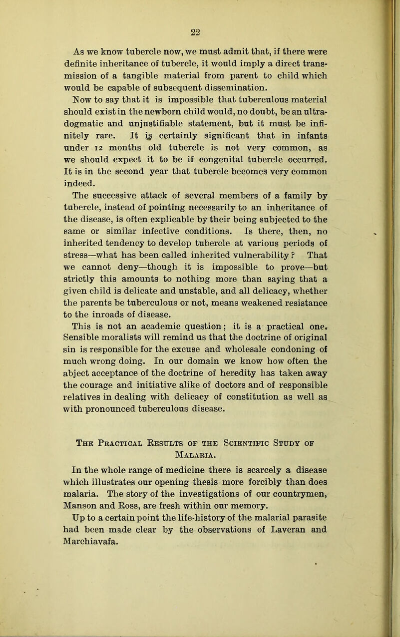 As we know tubercle now, we must admit that, if there were definite inheritance of tubercle, it would imply a direct trans- mission of a tangible material from parent to child which would be capable of subsequent dissemination. Now to say that it is impossible that tuberculous material should exist in the newborn child would, no doubt, be an ultra- dogmatic and unjustifiable statement, but it must be infi- nitely rare. It ig certainly significant that in infants under 12 months old tubercle is not very common, as we should expect it to be if congenital tubercle occurred. It is in the second year that tubercle becomes very common indeed. The successive attack of several members of a family by tubercle, instead of pointing necessarily to an inheritance of the disease, is often explicable by their being subjected to the same or similar infective conditions. Is there, then, no inherited tendency to develop tubercle at various periods of stress—what has been called inherited vulnerability ? That we cannot deny—though it is impossible to prove—but strictly this amounts to nothing more than saying that a given child is delicate and unstable, and all delicacy, whether the parents be tuberculous or not, means weakened resistance to the inroads of disease. This is not an academic question; it is a practical one. Sensible moralists will remind us that the doctrine of original sin is responsible for the excuse and wholesale condoning of much wrong doing. In our domain we know how often the abject acceptance of the doctrine of heredity has taken away the courage and initiative alike of doctors and of responsible relatives in dealing with delicacy of constitution as well as with pronounced tuberculous disease. The Practical Kesults of the Scientific Study of Malaria. In the whole range of medicine there is scarcely a disease which illustrates our opening thesis more forcibly than does malaria. The story of the investigations of our countrymen, Manson and Eoss, are fresh within our memory. Up to a certain point the life-history of the malarial parasite had been made clear by the observations of Laveran and Marchiavafa.