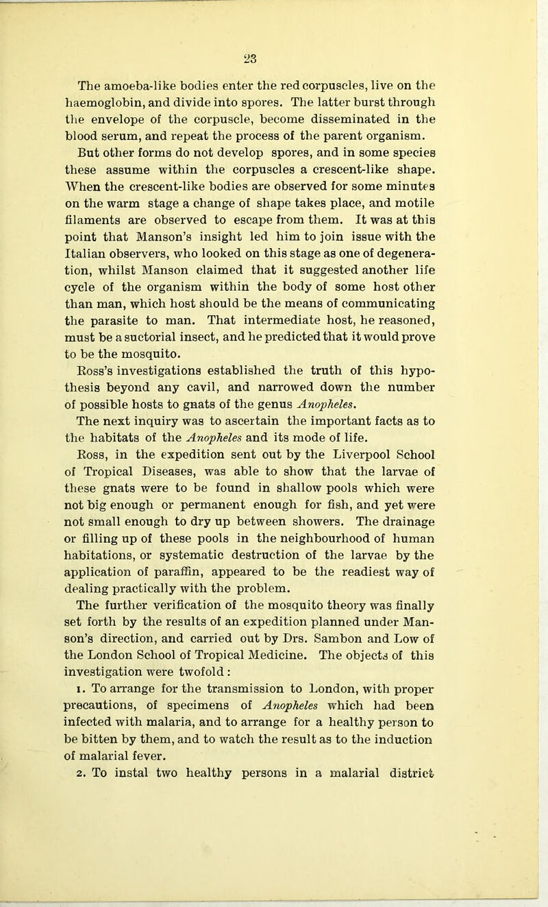 The amoeba-like bodies enter the red corpuscles, live on the haemoglobin, and divide into spores. The latter burst through the envelope of the corpuscle, become disseminated in the blood serum, and repeat the process of the parent organism. But other forms do not develop spores, and in some species these assume within the corpuscles a crescent-like shape. When the crescent-like bodies are observed for some minutes on the warm stage a change of shape takes place, and motile filaments are observed to escape from them. It was at this point that Manson’s insight led him to join issue with the Italian observers, who looked on this stage as one of degenera- tion, whilst Manson claimed that it suggested another life cycle of the organism within the body of some host other than man, which host should be the means of communicating the parasite to man. That intermediate host, he reasoned, must be a suctorial insect, and he predicted that it would prove to be the mosquito. Ross’s investigations established the truth of this hypo- thesis beyond any cavil, and narrowed down the number of possible hosts to gnats of the genus Anopheles. The next inquiry was to ascertain the important facts as to the habitats of the Anopheles and its mode of life. Ross, in the expedition sent out by the Liverpool School of Tropical Diseases, was able to show that the larvae of these gnats were to be found in shallow pools which were not big enough or permanent enough for fish, and yet were not small enough to dry up between showers. The drainage or filling up of these pools in the neighbourhood of human habitations, or systematic destruction of the larvae by the application of paraffin, appeared to be the readiest way of dealing practically with the problem. The further verification of the mosquito theory was finally set forth by the results of an expedition planned under Man- son’s direction, and carried out by Drs. Sambon and Low of the London School of Tropical Medicine. The objects of this investigation were twofold: 1. To arrange for the transmission to London, with proper precautions, of specimens of Anopheles which had been infected with malaria, and to arrange for a healthy person to be bitten by them, and to watch the result as to the induction of malarial fever. 2. To instal two healthy persons in a malarial district
