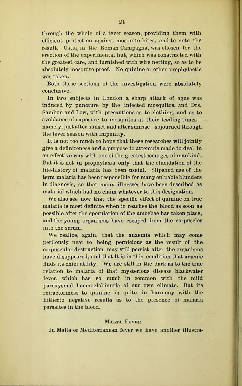 21 through the whole of a fever season, providing them with efficient protection against mosquito bites, and to note the result. Ostia, in the Roman Campagna, was chosen for the erection of the experimental hut, which was constructed with the greatest care, and furnished with wire netting, so as to be absolutely mosquito proof. No quinine or other prophylactic was taken. Both these sections of the investigation were absolutely conclusive. In two subjects in London a sharp attack of ague was induced by puncture by the infected mosquitos, and Drs. Sambon and Low, with precautions as to clothing, and as to avoidance of exposure to mosquitos at their feeding times— namely, just after sunset and after sunrise—sojourned through the fever season with impunity. It is not too much to hope that these researches will jointly give a definiteness and a purpose to attempts made to deal in an effective way with one of the greatest scourges of mankind. But it is not in prophylaxis only that the elucidation of the life-history of malaria has been useful. Slipshod use of the term malaria has been responsible for many culpable blunders in diagnosis, so that many illnesses have been described as malarial which had no claim whatever to this designation. We also see now that the specific effect of quinine on true malaria is most definite when it reaches the blood as soon as possible after the sporulation of the amoebae has taken place, and the young organisms have escaped from the corpuscles into the serum. We realize, again, that the anaemia which may come perilously near to being pernicious as the result of the corpuscular destruction may still persist after the organisms have disappeared, and that It is in this condition that arsenic finds its chief utility. We are still in the dark as to the true relation to malaria of that mysterious disease blackwater fever, which has so much in common with the mild paroxysmal haemoglobinuria of our own climate. But its refractoriness to quinine is quite in harmony with the hitherto negative results as to the presence of malaria parasites in the blood. Malta Fever. In Malta or Mediterranean fever we have another illustra-