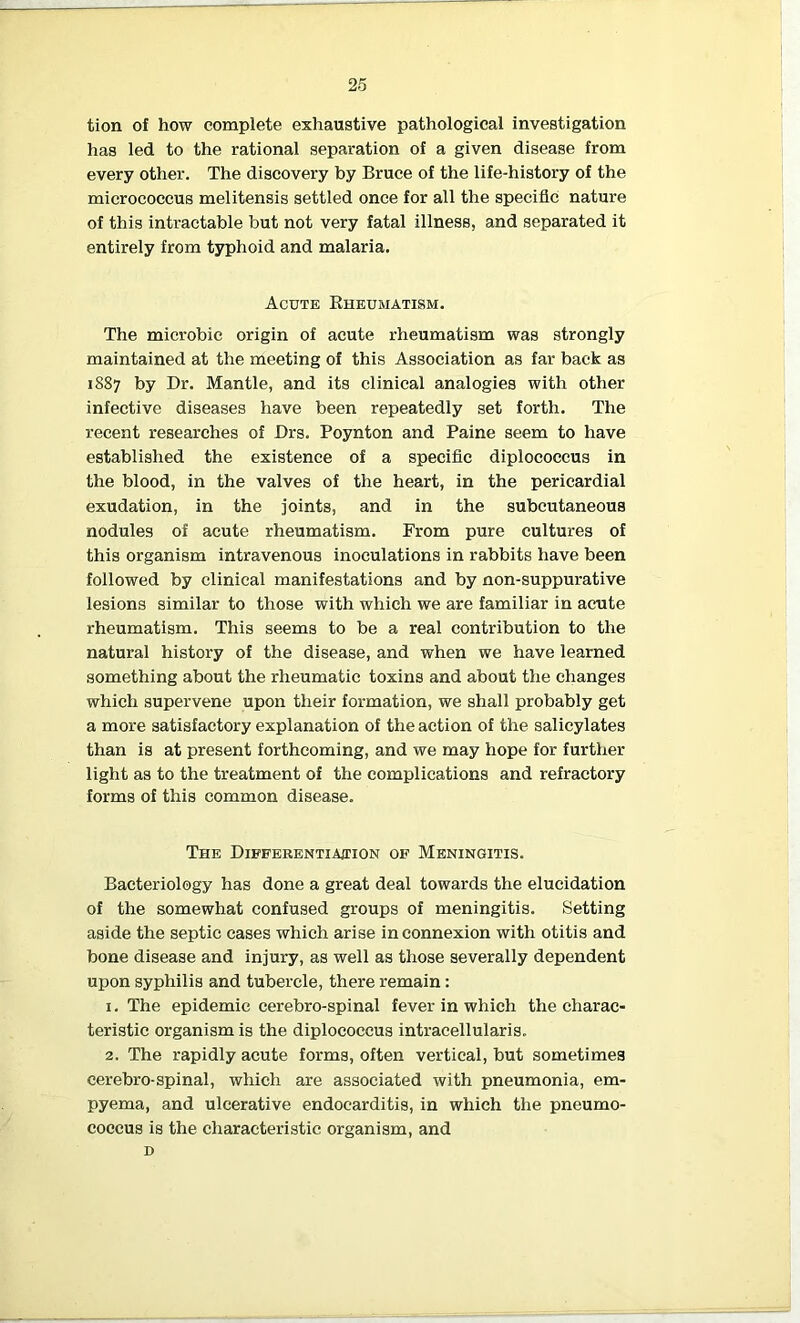 tion of how complete exhaustive pathological investigation has led to the rational separation of a given disease from every other. The discovery by Bruce of the life-history of the micrococcus melitensis settled once for all the specific nature of this intractable but not very fatal illness, and separated it entirely from typhoid and malaria. Acute Rheumatism. The microbic origin of acute rheumatism was strongly maintained at the meeting of this Association as far back as 1887 by Dr. Mantle, and its clinical analogies with other infective diseases have been repeatedly set forth. The recent researches of Drs. Poynton and Paine seem to have established the existence of a specific diplococcus in the blood, in the valves of the heart, in the pericardial exudation, in the joints, and in the subcutaneous nodules of acute rheumatism. From pure cultures of this organism intravenous inoculations in rabbits have been followed by clinical manifestations and by non-suppurative lesions similar to those with which we are familiar in acute rheumatism. This seems to be a real contribution to the natural history of the disease, and when we have learned something about the rheumatic toxins and about the changes which supervene upon their formation, we shall probably get a more satisfactory explanation of the action of the salicylates than is at present forthcoming, and we may hope for further light as to the treatment of the complications and refractory forms of this common disease. The Differentiation of Meningitis. Bacteriology has done a great deal towards the elucidation of the somewhat confused groups of meningitis. Setting aside the septic cases which arise in connexion with otitis and bone disease and injury, as well as those severally dependent upon syphilis and tubercle, there remain: 1. The epidemic cerebro-spinal fever in which the charac- teristic organism is the diplococcus intracellularis. 2. The rapidly acute forms, often vertical, but sometimes cerebro-spinal, which are associated with pneumonia, em- pyema, and ulcerative endocarditis, in which the pneumo- coccus is the characteristic organism, and D