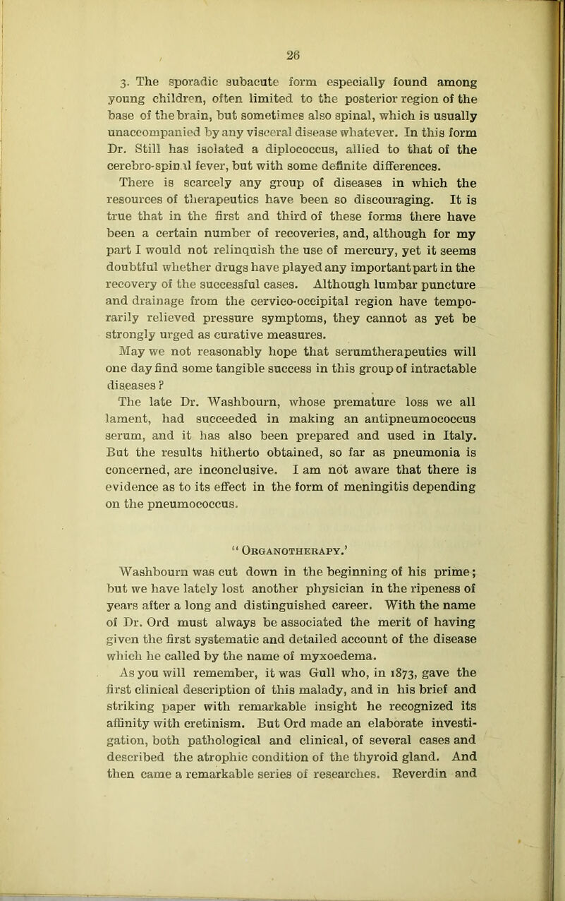 3. The sporadic subacute form especially found among young children, often limited to the posterior region of the base of the brain, but sometimes also spinal, which is usually unaccompanied by any visceral disease whatever. In this form Dr. Still has isolated a diplococcus, allied to that of the cerebro-spinal fever, but with some definite differences. There is scarcely any group of diseases in which the resources of therapeutics have been so discouraging. It is true that in the first and third of these forms there have been a certain number of recoveries, and, although for my part I would not relinquish the use of mercury, yet it seems doubtful whether drugs have played any important part in the recovery of the successful cases. Although lumbar puncture and drainage from the cervico-occipital region have tempo- rarily relieved pressure symptoms, they cannot as yet be strongly urged as curative measures. May we not reasonably hope that serumtherapeutics will one day find some tangible success in this group of intractable diseases ? The late Dr. Washbourn, whose premature loss we all lament, had succeeded in making an antipneumococcus serum, and it has also been prepared and used in Italy. But the results hitherto obtained, so far as pneumonia is concerned, are inconclusive. I am not aware that there is evidence as to its effect in the form of meningitis depending on the pneumococcus. “ Organotherapy.’ Washbourn was cut down in the beginning of his prime; but we have lately lost another physician in the ripeness of years after a long and distinguished career. With the name of Dr. Ord must always be associated the merit of having given the first systematic and detailed account of the disease which he called by the name of myxoedema. As you will remember, it was Gull who, in 1873, gave the first clinical description of this malady, and in his brief and striking paper with remarkable insight he recognized its affinity with cretinism. But Ord made an elaborate investi- gation, both pathological and clinical, of several cases and described the atrophic condition of the thyroid gland. And then came a remarkable series of researches. Reverdin and