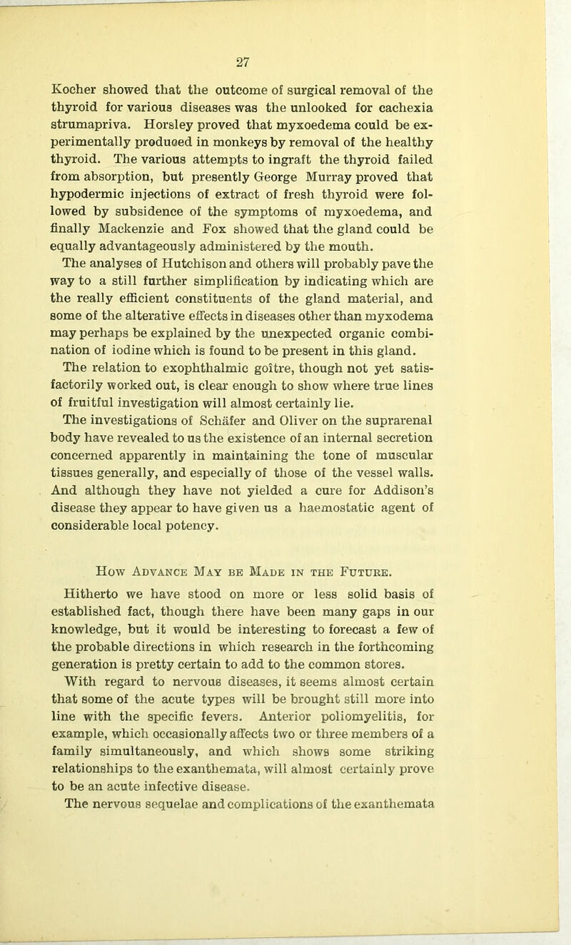 Kocher showed that the outcome of surgical removal of the thyroid for various diseases was the unlooked for cachexia strumapriva. Horsley proved that myxoedema could be ex- perimentally produced in monkeys by removal of the healthy thyroid. The various attempts to ingraft the thyroid failed from absorption, but presently George Murray proved that hypodermic injections of extract of fresh thyroid were fol- lowed by subsidence of the symptoms of myxoedema, and finally Mackenzie and Fox showed that the gland could be equally advantageously administered by the mouth. The analyses of Hutchison and others will probably pave the way to a still further simplification by indicating which are the really efficient constituents of the gland material, and some of the alterative effects in diseases other than myxodema may perhaps be explained by the unexpected organic combi- nation of iodine which is found to be present in this gland. The relation to exophthalmic goitre, though not yet satis- factorily worked out, is clear enough to show where true lines of fruitful investigation will almost certainly lie. The investigations of Schafer and Oliver on the suprarenal body have revealed to us the existence of an internal secretion concerned apparently in maintaining the tone of muscular tissues generally, and especially of those of the vessel walls. And although they have not yielded a cure for Addison’s disease they appear to have given us a haemostatic agent of considerable local potency. How Advance May be Made in the Future. Hitherto we have stood on more or less solid basis of established fact, though there have been many gaps in our knowledge, but it would be interesting to forecast a few of the probable directions in which research in the forthcoming generation is pretty certain to add to the common stores. With regard to nervous diseases, it seems almost certain that some of the acute types will be brought still more into line with the specific fevers. Anterior poliomyelitis, for example, which occasionally affects two or three members of a family simultaneously, and which shows some striking relationships to the exanthemata, will almost certainly prove to be an acute infective disease. The nervous sequelae and complications of the exanthemata