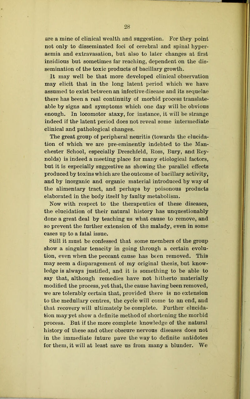 are a mine of clinical wealth and suggestion. For they point not only to disseminated foci of cerebral and spinal hyper- aemia and extravasation, but also to later changes at first insidious but sometimes far reaching, dependent on the dis- semination of the toxic products of bacillary growth. It may well be that more developed clinical observation may elicit that in the long latent period which we have assumed to exist between an infective disease and its sequelae there has been a real continuity of morbid process translate- able by signs and symptoms which one day will be obvious enough. In locomotor ataxy, for instance, it will be strange indeed if the latent period does not reveal some intermediate clinical and pathological changes. The great group of peripheral neuritis (towards the elucida- tion of which we are pre-eminently indebted to the Man- chester School, especially Dreschfeld, Ross, Bury, and Rey- nolds) is indeed a meeting place for many etiological factors, but it is especially suggestive as showing the parallel effects produced by toxins which are the outcome of bacillary activity, and by inorganic and organic material introduced by way of the alimentary tract, and perhaps by poisonous products elaborated in the body itself by faulty metabolism. Now with respect to the therapeutics of these diseases, the elucidation of their natural history has unquestionably done a great deal by teaching us what cause to remove, and so prevent the further extension of the malady, even in some cases up to a fatal issue. Still it must be confessed that some members of the group show a singular tenacity in going through a certain evolu- tion, even when the peccant cause has been removed. This may seem a disparagement of my original thesis, but know- ledge is always justified, and it is something to be able to say that, although remedies have not hitherto materially modified the process, yet that, the cause having been removed, we are tolerably certain that, provided there is no extension to the medullary centres, the cycle will come to an end, and that recovery will ultimately be complete. Further elucida- tion may yet show a definite method of shortening the morbid process. But if the more complete knowledge of the natural history of these and other obscure nervous diseases does not in the immediate future pave the way to definite antidotes for them, it will at least save us from many a blunder. We