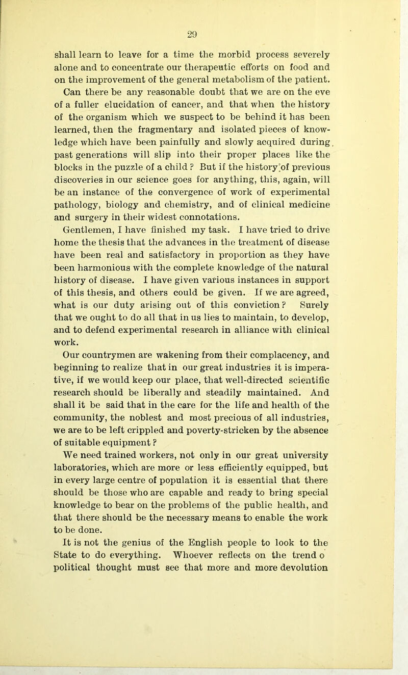 shall learn to leave for a time the morbid process severely alone and to concentrate our therapeutic efforts on food and on the improvement of the general metabolism of the patient. Can there be any reasonable doubt that we are on the eve of a fuller elucidation of cancer, and that when the history of the organism which we suspect to be behind it has been learned, then the fragmentary and isolated pieces of know- ledge which have been painfully and slowly acquired during past generations will slip into their proper places like the blocks in the puzzle of a child ? But if the history of previous discoveries in our science goes for anything, this, again, will be an instance of the convergence of work of experimental pathology, biology and chemistry, and of clinical medicine and surgery in their widest connotations. Gentlemen, I have finished my task. I have tried to drive home the thesis that the advances in the treatment of disease have been real and satisfactory in proportion as they have been harmonious with the complete knowledge of the natural history of disease. I have given various instances in support of this thesis, and others could be given. If we are agreed, what is our duty arising out of this conviction ? Surely that we ought to do all that in us lies to maintain, to develop, and to defend experimental research in alliance with clinical work. Our countrymen are wakening from their complacency, and beginning to realize that in our great industries it is impera- tive, if we would keep our place, that well-directed scientific research should be liberally and steadily maintained. And shall it be said that in the care for the life and health of the community, the noblest and most precious of all industries, we are to be left crippled and poverty-stricken by the absence of suitable equipment ? We need trained workers, not only in our great university laboratories, which are more or less efficiently equipped, but in every large centre of population it is essential that there should be those who are capable and ready to bring special knowledge to bear on the problems of the public health, and that there should be the necessary means to enable the work to be done. It is not the genius of the English people to look to the State to do everything. Whoever reflects on the trend o political thought must see that more and more devolution