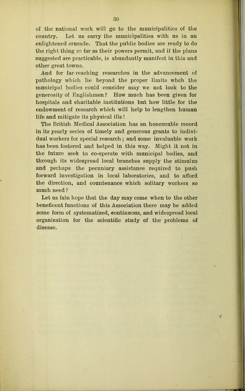 of the national work will go to the municipalities of the country. Let us carry the municipalities with us in an enlightened crusade. That the public bodies are ready to do the right thing so far as their powers permit, and if the plans suggested are practicable, is abundantly manifest in this and other great towns. And for far-reaching researches in the advancement of pathology which lie beyond the proper limits whch the municipal bodies could consider may we not look to the generosity of Englishmen ? How much has been given for hospitals and charitable institutions but how little for the endowment of research which will help to lengthen human life and mitigate its physical ills ! The British Medical Association has an honourable record in its yearly series of timely and generous grants to indivi- dual workers for special research; and some invaluable work has been fostered and helped in this way. Might it not in the future seek to co-operate with municipal bodies, and through its widespread local branches supply the stimulus and perhaps the pecuniary assistance required to push forward investigation in local laboratories, and to afford the direction, and countenance which solitary workers so much need ? Let us fain hope that the day may come when to the other beneficent functions of this Association there may be added some form of systematized, continuous, and widespread local organization for the scientific study of the problems of disease.
