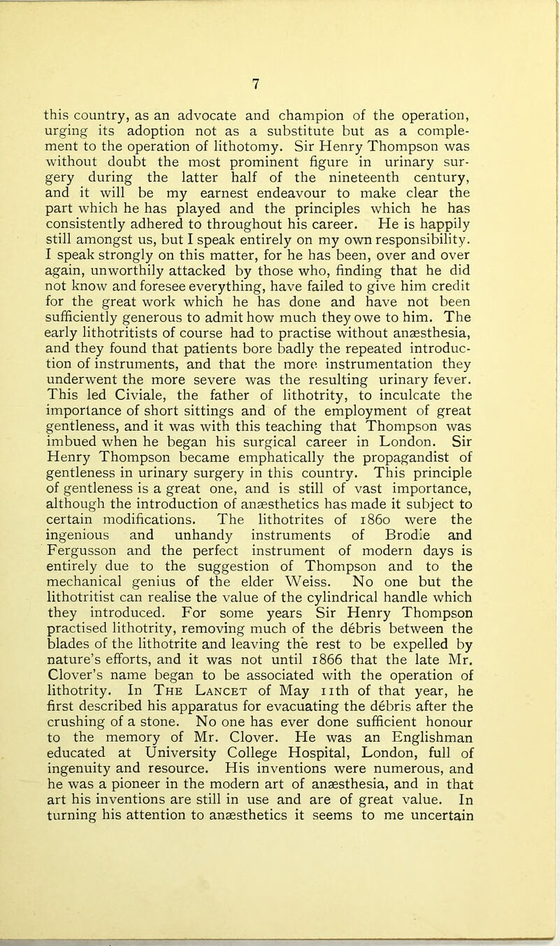 this country, as an advocate and champion of the operation, urging its adoption not as a substitute but as a comple- ment to the operation of lithotomy. Sir Henry Thompson was without doubt the most prominent figure in urinary sur- gery during the latter half of the nineteenth century, and it will be my earnest endeavour to make clear the part which he has played and the principles which he has consistently adhered to throughout his career. He is happily still amongst us, but I speak entirely on my own responsibility. I speak strongly on this matter, for he has been, over and over again, unworthily attacked by those who, finding that he did not know and foresee everything, have failed to give him credit for the great work which he has done and have not been sufficiently generous to admit how much they owe to him. The early lithotritists of course had to practise without anaesthesia, and they found that patients bore badly the repeated introduc- tion of instruments, and that the more instrumentation they underwent the more severe was the resulting urinary fever. This led Civiale, the father of lithotrity, to inculcate the importance of short sittings and of the employment of great gentleness, and it was with this teaching that Thompson was imbued when he began his surgical career in London. Sir Henry Thompson became emphatically the propagandist of gentleness in urinary surgery in this country. This principle of gentleness is a great one, and is still of vast importance, although the introduction of anaesthetics has made it subject to certain modifications. The lithotrites of i860 were the ingenious and unhandy instruments of Brodle and Fergusson and the perfect instrument of modern days is entirely due to the suggestion of Thompson and to the mechanical genius of the elder Weiss. No one but the lithotritist can realise the value of the cylindrical handle which they introduced. For some years Sir Henry Thompson practised lithotrity, removing much of the debris between the blades of the lithotrite and leaving the rest to be expelled by nature’s efforts, and it was not until 1866 that the late Mr. Clover’s name began to be associated with the operation of lithotrity. In The Lancet of May nth of that year, he first described his apparatus for evacuating the debris after the crushing of a stone. No one has ever done sufficient honour to the memory of Mr. Clover. He was an Englishman educated at University College Hospital, London, full of ingenuity and resource. His inventions were numerous, and he was a pioneer in the modern art of anaesthesia, and in that art his inventions are still in use and are of great value. In turning his attention to anaesthetics it seems to me uncertain