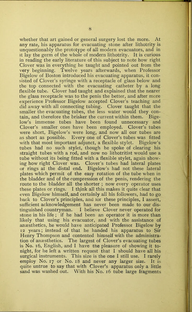 whether that art gained or general surgery lost the more. At any rate, his apparatus for evacuating stone after lithotrity is unquestionably the prototype of all modern evacuators, and in it lay the germ of the whole of modern lithotrity. It is curious in reading the early literature of this subject to note how right Clover was in everything he taught and pointed out from the very beginning. Twelve years afterwards, when Professor Bigelow of Boston introduced his evacuating apparatus, it con- sisted of Clover’s syringe with a receptacle of glass below and the top connected with the evacuating catheter by a long flexible tube. Clover had taught and explained that the nearer the glass receptacle was to the penis the better, and after more experience Professor Bigelow accepted Clover’s teaching and did away with all connecting tubing. Clover taught that the smaller the evacuating tubes, the less water would they con- tain, and therefore the brisker the current within them. Bige- low’s immense tubes have been found unnecessary and Clover’s smaller ones have been employed. Clover’s tubes were short, Bigelow’s were long, and now all our tubes are as short as possible. Every one of Clover’s tubes was fitted with that most important adjunct, a flexible stylet. Bigelow’s tubes had no such stylet, though he spoke of clearing his straight tubes with a rod, and now no lithotritist would use a tube without its being fitted with a flexible stylet, again show- ing how right Clover was. Clover’s tubes had lateral plates or rings at the distal end. Bigelow’s had not these lateral plates which permit of the easy rotation of the tube when in the bladder and of the compression of the penis, rendering the route to the bladder all the shorter ; now every operator uses these plates or rings. I think all this makes it quite clear that even Bigelow himself, and certainly all his followers, had to go back to Clover’s principles, and tor these principles, I assert, sufficient acknowledgement has never been made to our dis- tinguished countryman. I believe Clover never operated for stone in his life ; if he had been an operator it is more than likely that using his evacuator, and with the assistance of anaesthetics, he would have anticipated Professor Bigelow by 1.2 years; instead of that he handed his apparatus to Sir Henry Thompson and contented himself with the administra- tion of anaesthetics. The largest of Clover’s evacuating tubes is No. 16, English, and I have the pleasure of showing it to- night, for he left a written request that I should have all his surgical instruments. This size is the one I still use. I rarely employ No. 17 or No. 18 and never any larger size. It is quite untrue to say that with Clover’s apparatus only a little sand was washed out. With his No. 16 tube large fragments