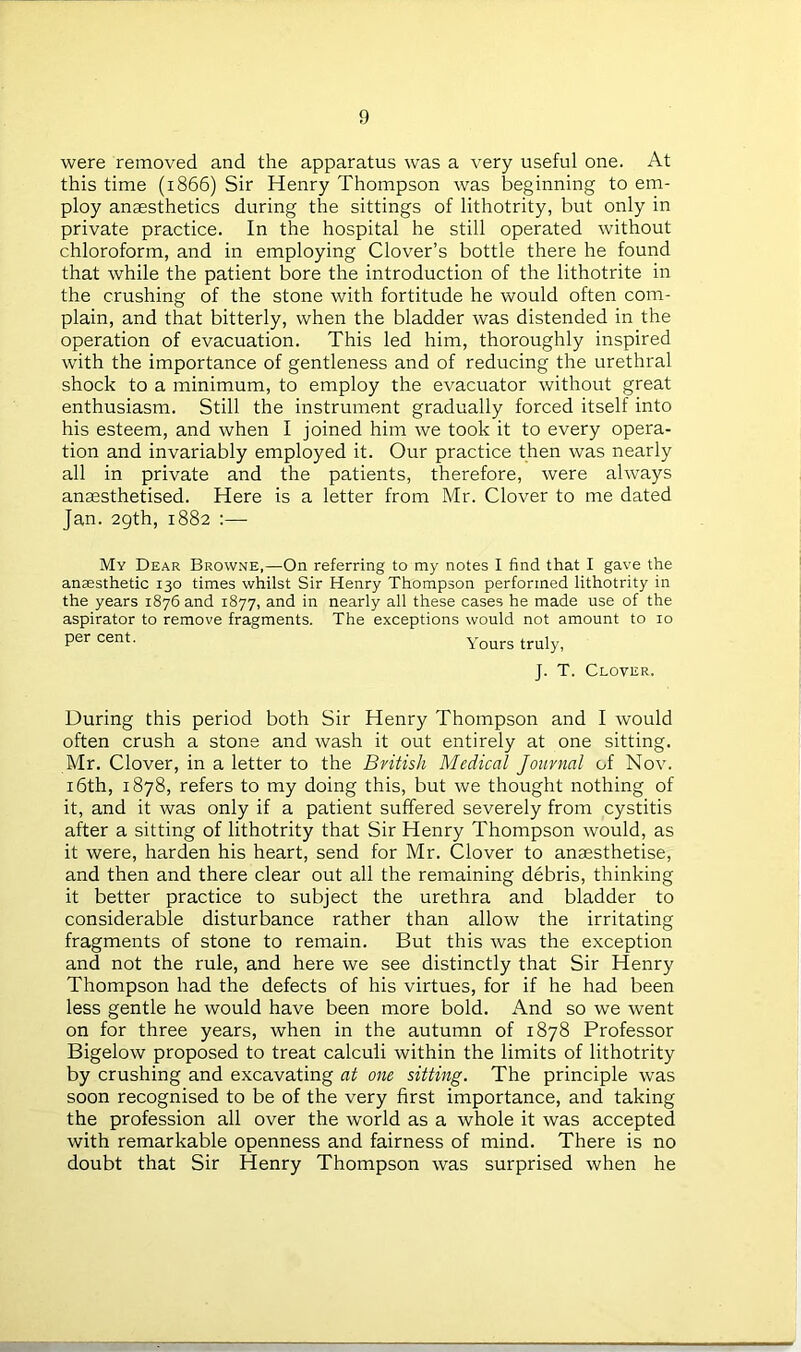 were removed and the apparatus was a very useful one. At this time (1866) Sir Henry Thompson was beginning to em- ploy anaesthetics during the sittings of lithotrity, but only in private practice. In the hospital he still operated without chloroform, and in employing Clover’s bottle there he found that while the patient bore the introduction of the lithotrite in the crushing of the stone with fortitude he would often com- plain, and that bitterly, when the bladder was distended in the operation of evacuation. This led him, thoroughly inspired with the importance of gentleness and of reducing the urethral shock to a minimum, to employ the evacuator without great enthusiasm. Still the instrument gradually forced itself into his esteem, and when I joined him we took it to every opera- tion and invariably employed it. Our practice then was nearly all in private and the patients, therefore, were always anaesthetised. Here is a letter from Mr. Clover to me dated Jan. 29th, 1882 :— My Dear Browne,—On referring to my notes I find that I gave the ansesthetic 130 times whilst Sir Henry Thompson performed lithotrity in the years 1876 and 1877, and in nearly all these cases he made use of the aspirator to remove fragments. The exceptions would not amount to 10 per cent. Yours truly, J. T. Clover. During this period both Sir Henry Thompson and I would often crush a stone and wash it out entirely at one sitting. Mr. Clover, in a letter to the British Medical Journal of Nov. 16th, 1878, refers to my doing this, but we thought nothing of it, and it was only if a patient suffered severely from cystitis after a sitting of lithotrity that Sir Henry Thompson would, as it were, harden his heart, send for Mr. Clover to anaesthetise, and then and there clear out all the remaining debris, thinking it better practice to subject the urethra and bladder to considerable disturbance rather than allow the irritating fragments of stone to remain. But this was the exception and not the rule, and here we see distinctly that Sir Henry Thompson had the defects of his virtues, for if he had been less gentle he would have been more bold. And so we went on for three years, when in the autumn of 1878 Professor Bigelow proposed to treat calculi within the limits of lithotrity by crushing and excavating at one sitting. The principle was soon recognised to be of the very first importance, and taking the profession all over the world as a whole it was accepted with remarkable openness and fairness of mind. There is no doubt that Sir Henry Thompson was surprised when he