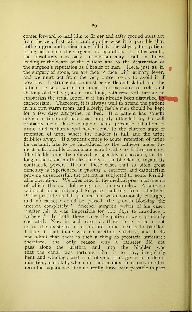 comes forward to lead him to firmer and safer ground must act from the very first with caution, otherwise it is possible that both surgeon and patient may fall into the abyss, the patient losing his life and the surgeon his reputation. In other words, the absolutely necessary catheterism may result in illness leading to the death of the patient and to the destruction of the surgeon’s reputation as a healer of men. Here, just as in the surgery of stone, we are face to face with urinary fever, and we must act from the very outset so as to avoid it if possible. Instrumentation must be gentle and skilful and the patient be kept warm and quiet, for exposure to cold and shaking of the body, as in travelling, both tend still further to embarrass the renal action, if it has already been disturbed by|| catheterism. Therefore, it is always well to attend the patient in his own warm room, and elderly, feeble men should be kept for a few days altogether in bed. If a patient has sought advice in time and has been properly attended to, he will probably never have complete acute prostatic retention of urine, and certainly will never come to the chronic state of retention of urine where the bladder is full, and the urine dribbles away. If a patient comes to acute retention of urine he certainly has to be introduced to the catheter under the most unfavourable circumstances and with very little ceremony. The bladder must be relieved as speedily as possible, for the longer the retention the less likely is the bladder to regain its contractile power. It is in these cases that so often great difficulty is experienced in passing a catheter, and catheterism proving unsuccessful, the patient is subjected to some formid- able operation. We often read in the medical press statements of which the two following are fair examples. A surgeon writes of his patient, aged 81 years, suffering from retention: “ The prostate as felt per rectum was enormously enlarged, and no catheter could be passed, the growth blocking the urethra completely.” Another surgeon writes of his case: “ After this it was impossible for two days to introduce a catheter.” In both these cases the patients were promptly castrated. Now in such cases as these there is no doubt as to the existence of a urethra from meatus to bladder. I take it that there was no urethral stricture, and I do not admit that there is such a thing as prostatic stricture ; therefore, the only reason why a catheter did not pass along the urethra and into the bladder was that the canal was tortuous—that is to say, irregularly bent and winding ; and it is obvious that, given faith, deter- mination, and skill, which in this connexion is only another term for experience, it must really have been possible to pass