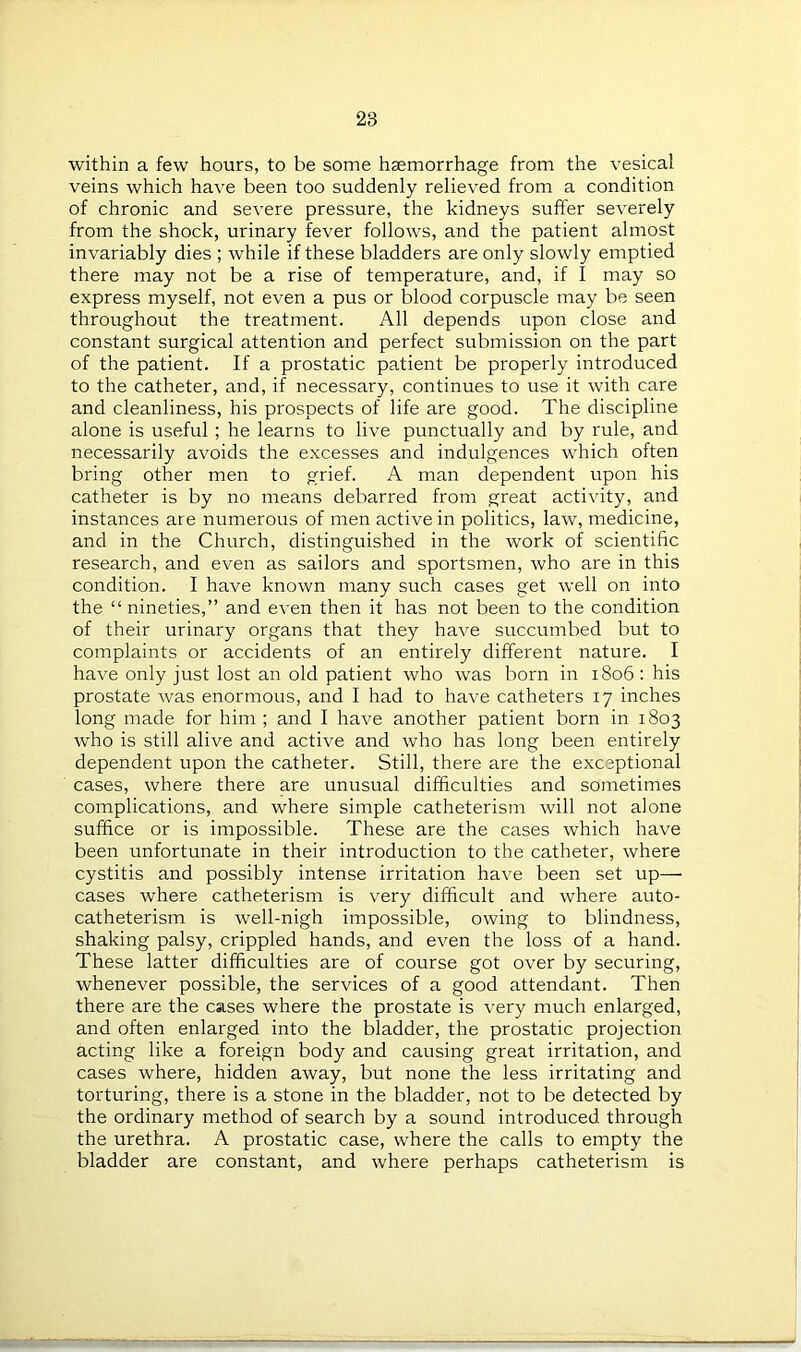 within a few hours, to be some haemorrhage from the vesical veins which have been too suddenly relieved from a condition of chronic and severe pressure, the kidneys suffer severely from the shock, urinary fever follows, and the patient almost invariably dies ; while if these bladders are only slowly emptied there may not be a rise of temperature, and, if I may so express myself, not even a pus or blood corpuscle may be seen throughout the treatment. All depends upon close and constant surgical attention and perfect submission on the part of the patient. If a prostatic patient be properly introduced to the catheter, and, if necessary, continues to use it with care and cleanliness, his prospects of life are good. The discipline alone is useful ; he learns to live punctually and by rule, and necessarily avoids the excesses and indulgences which often bring other men to grief. A man dependent upon his catheter is by no means debarred from great activity, and instances are numerous of men active in politics, law, medicine, and in the Church, distinguished in the work of scientific research, and even as sailors and sportsmen, who are in this condition. I have known many such cases get well on into the “ nineties,” and even then it has not been to the condition of their urinary organs that they have succumbed but to complaints or accidents of an entirely different nature. I have only just lost an old patient who was born in 1806 : his prostate was enormous, and I had to have catheters 17 inches long made for him ; and I have another patient born in 1803 who is still alive and active and who has long been entirely dependent upon the catheter. Still, there are the exceptional cases, where there are unusual difficulties and sometimes complications, and where simple catheterism will not alone suffice or is impossible. These are the cases which have been unfortunate in their introduction to the catheter, where cystitis and possibly intense irritation have been set up— cases where catheterism is very difficult and where auto- catheterism is well-nigh impossible, owing to blindness, shaking palsy, crippled hands, and even the loss of a hand. These latter difficulties are of course got over by securing, whenever possible, the services of a good attendant. Then there are the cases where the prostate is very much enlarged, and often enlarged into the bladder, the prostatic projection acting like a foreign body and causing great irritation, and cases where, hidden away, but none the less irritating and torturing, there is a stone in the bladder, not to be detected by the ordinary method of search by a sound introduced through the urethra. A prostatic case, where the calls to empty the bladder are constant, and where perhaps catheterism is