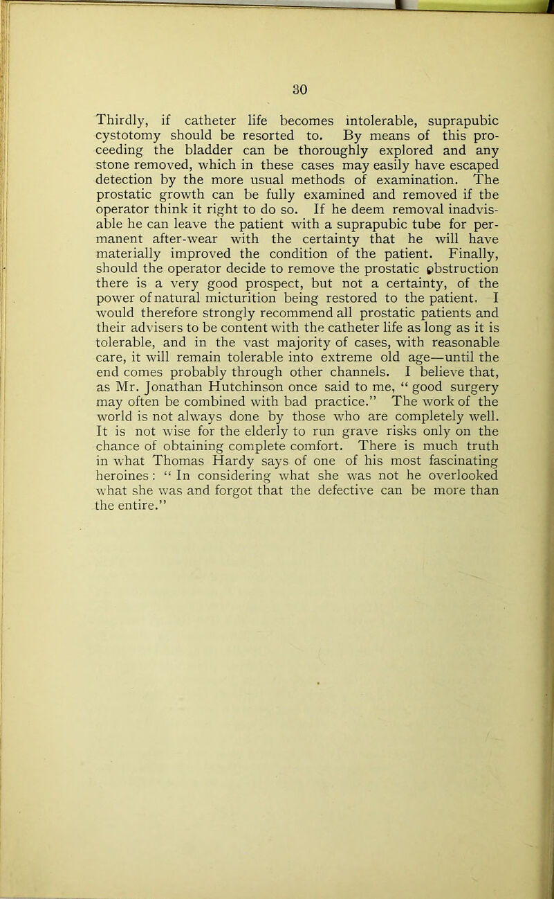 Thirdly, if catheter life becomes intolerable, suprapubic cystotomy should be resorted to. By means of this pro- ceeding the bladder can be thoroughly explored and any stone removed, which in these cases may easily have escaped detection by the more usual methods of examination. The prostatic growth can be fully examined and removed if the operator think it right to do so. If he deem removal inadvis- able he can leave the patient with a suprapubic tube for per- manent after-wear with the certainty that he will have materially improved the condition of the patient. Finally, should the operator decide to remove the prostatic pbstruction there is a very good prospect, but not a certainty, of the power of natural micturition being restored to the patient. I would therefore strongly recommend all prostatic patients and their advisers to be content with the catheter life as long as it is tolerable, and in the vast majority of cases, with reasonable care, it will remain tolerable into extreme old age—until the end comes probably through other channels. I believe that, as Mr. Jonathan Hutchinson once said to me, “ good surgery may often be combined with bad practice.” The work of the world is not always done by those who are completely well. It is not wise for the elderly to run grave risks only on the chance of obtaining complete comfort. There is much truth in what Thomas Hardy says of one of his most fascinating heroines : “ In considering what she was not he overlooked what she was and forgot that the defective can be more than the entire.”