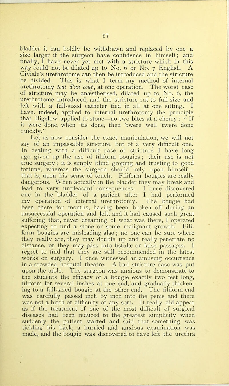 bladder it can boldly be withdrawn and replaced by one a size larger if the surgeon have confidence in himself; and finally, I have never yet met with a stricture wffiich in this way could not be dilated up to No. 6 or No. 7 English. A Civiale’s urethrotome can then be introduced and the stricture be divided. This is what I term my method of internal urethrotomy tout d'un coup, at one operation. The worst case of stricture may be anaesthetised, dilated up to No. 6, the urethrotome introduced, and the stricture cut to full size and left with a full-sized catheter tied in all at one sitting. I have, indeed, applied to internal urethrotomy the principle that Bigelow applied to stone—no two bites at a cherry : “If it were done, when ’tis done, then ’twere well ’twere done quickly.” Let us now consider the exact manipulation, we will not say of an impassable stricture, but of a very difficult one. In dealing with a difficult case of stricture I have long ago given up the use of filiform bougies ; their use is not true surgery ; it is simply blind groping and trusting to good fortune, whereas the surgeon should rely upon himself— that is, upon his sense of touch. Filiform bougies are really dangerous. When actually in the bladder they may break and lead to very unpleasant consequences. I once discovered one in the bladder of a patient after I had performed my operation of internal urethrotomy. The bougie bad been there for months, having been broken off during an unsuccessful operation and left, and it had caused such great suffering that, never dreaming of what was there, I operated expecting to find a stone or some malignant growth. Fili- form bougies are misleading also ; no one can be sure where they really are, they may double up and really penetrate no distance, or they may pass into fistulse or false passages. I regret to find that they are still recommended in the latest works on surgery. I once witnessed an amusing occurrence in a crowded hospital theatre. A bad stricture case was put upon the table. The surgeon was anxious to demonstrate to the students the efficacy of a bougie exactly two feet long, filiform for several inches at one end, and gradually thicken- ing to a full-sized bougie at the other end. The filiform end was carefully passed inch by inch into the penis and there was not a hitch or difficulty of any sort. It really did appear as if the treatment of one of the most difficult of surgical diseases had been reduced to the greatest simplicity when suddenly the patient started and said that something was tickling his back, a hurried and anxious examination w?as made, and the bougie was discovered to have left the urethra