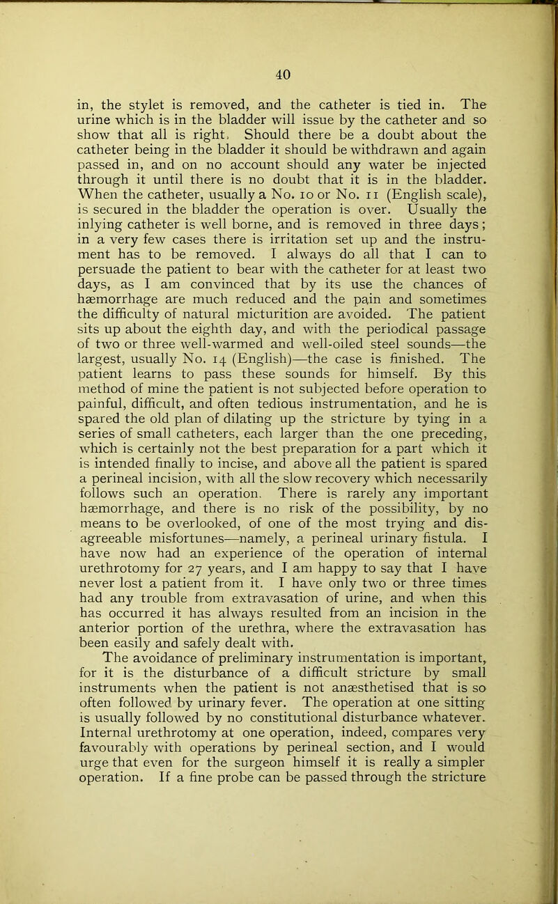 in, the stylet is removed, and the catheter is tied in. The urine which is in the bladder will issue by the catheter and so show that all is right, Should there be a doubt about the catheter being in the bladder it should be withdrawn and again passed in, and on no account should any water be injected through it until there is no doubt that it is in the bladder. When the catheter, usually a No. io or No. n (English scale), is secured in the bladder the operation is over. Usually the inlying catheter is well borne, and is removed in three days; in a very few cases there is irritation set up and the instru- ment has to be removed. I always do all that I can to persuade the patient to bear with the catheter for at least two days, as I am convinced that by its use the chances of haemorrhage are much reduced and the pain and sometimes the difficulty of natural micturition are avoided. The patient sits up about the eighth day, and with the periodical passage of two or three well-warmed and well-oiled steel sounds—the largest, usually No. 14 (English)—the case is finished. The patient learns to pass these sounds for himself. By this method of mine the patient is not subjected before operation to painful, difficult, and often tedious instrumentation, and he is spared the old plan of dilating up the stricture by tying in a series of small catheters, each larger than the one preceding, which is certainly not the best preparation for a part which it is intended finally to incise, and above all the patient is spared a perineal incision, with all the slow recovery which necessarily follows such an operation. There is rarely any important haemorrhage, and there is no risk of the possibility, by no means to be overlooked, of one of the most trying and dis- agreeable misfortunes—namely, a perineal urinary fistula. I have now had an experience of the operation of internal urethrotomy for 27 years, and I am happy to say that I have never lost a patient from it. I have only two or three times had any trouble from extravasation of urine, and when this has occurred it has always resulted from an incision in the anterior portion of the urethra, where the extravasation has been easily and safely dealt with. The avoidance of preliminary instrumentation is important, for it is the disturbance of a difficult stricture by small instruments when the patient is not anaesthetised that is so often followed by urinary fever. The operation at one sitting is usually followed by no constitutional disturbance whatever. Internal urethrotomy at one operation, indeed, compares very favourably with operations by perineal section, and I would urge that even for the surgeon himself it is really a simpler operation. If a fine probe can be passed through the stricture