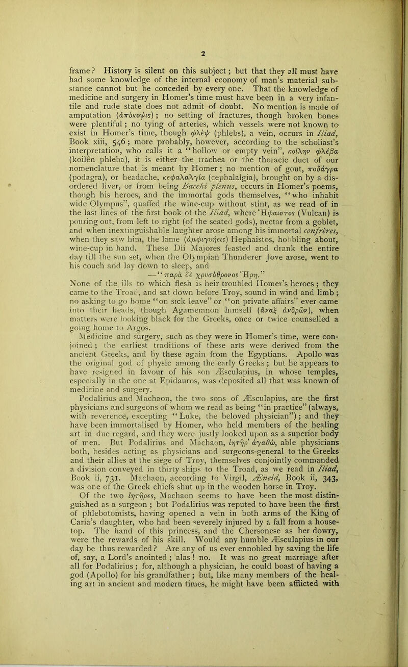 frame ? History is silent on this subject; but that they all must have had some knowledge of the internal economy of man’s material sub- stance cannot but be conceded by every one. That the knowledge of medicine and surgery in Homer’s time must have been in a very infan- tile and rude state does not admit of doubt. No mention is made of amputation (d-rroicoxf/ts) ; no setting of fractures, though broken bones were plentiful; no tying of arteries, which vessels were not known to exist in Homer’s time, though (phlebs), a vein, occurs in Iliad, Book xiii, 546 ; more probably, however, according to the scholiast’s interpretation, who calls it a “hollow or empty vein”, Kol\-qv (koilen phieba), it is either the trachea or the thoracic duct of our nomenclature that is meant by Homer ; no mention of gout, iroSaypa (podagra), or headache, ice<pa\a\yLa (cephalalgia), brought on by a dis- ordered liver, or from being Bacchi plenus, occurs in Homer’s poems, though his heroes, and the immortal gods themselves, “who inhabit wide Olympus”, quaffed the wine-cup without stint, as we read of in the last lines of the first book of the Iliad, w’here H^>a«rros (Vulcan) is pouring out, from left to right (of the seated gods), nectar from a goblet, and when inextinguishable laughter arose among his immortal confreres, when they saw him, the lame (ip-cpiyv-qeis) Hephaistos, hobbling about, wine-cup in hand. These Dii Majores feasted and drank the entire day till the sun set, when the Olympian Thunderer Jove arose, went to his couch and lay down to sleep, and — “ irapd Se xpv<rA0poi'os Hpi;.” None of the ills to which flesh is heir troubled Homer’s heroes; they came to the Troad, and sat down before Troy, sound in wind and limb ; no asking to go home “on sick leave” or “on private affairs” ever came into their heads, though Agamemnon himself (cGa£ avSpwv), when matters were looking black for the Greeks, once or twice counselled a going home to Argos. Medicine and surgery, such as they were in Homer’s time, were con- joined ; the earliest traditions of these arts were derived from the ancient Greeks, and by these again from the Egyptians. Apollo was the original god of physic among the early Greeks ; but he appears to have resigned in favour of his son Aisculapius, in whose temples, especially in the one at Epidauros, was deposited all that was known of medicine and surgery. Podalirius and Machaon, the two sons of Htsculapius, are the first physicians and surgeons of whom we read as being “in practice” (always, with reverence, excepting “Luke, the beloved physician”); and they have been immortalised by Homer, who held members of the healing art in due regard, and they were justly looked upon as a superior body of men. But Podalirius and Machaon, irjTTjp’ dyadic, able physicians both, besides acting as physicians and surgeons-general to the Greeks and their allies at the siege of Troy, themselves conjointly commanded a division conveyed in thirty ships to the Troad, as we read in Iliad, Book ii, 731. Machaon, according to Virgil, Alneid, Book ii, 343, was one of the Greek chiefs shut up in the wooden horse in Troy. Of the two lr]T?jpes, Machaon seems to have been the most distin- guished as a surgeon ; but Podalirius was reputed to have been the first of phlebotomists, having opened a vein in both arms of the King of Caria’s daughter, who had been severely injured by a fall from a house- top. The hand of this princess, and the Chersonese as her dowry, were the rewards of his skill. Would any humble /Esculapius in our day be thus rewarded ? Are any of us ever ennobled by saving the life of, say, a Lord’s anointed ; alas ! no. It was no great marriage after all for Podalirius ; for, although a physician, he could boast of having a god (Apollo) for his grandfather ; but, like many members of the heal- ing art in ancient and modern times, he might have been afflicted with