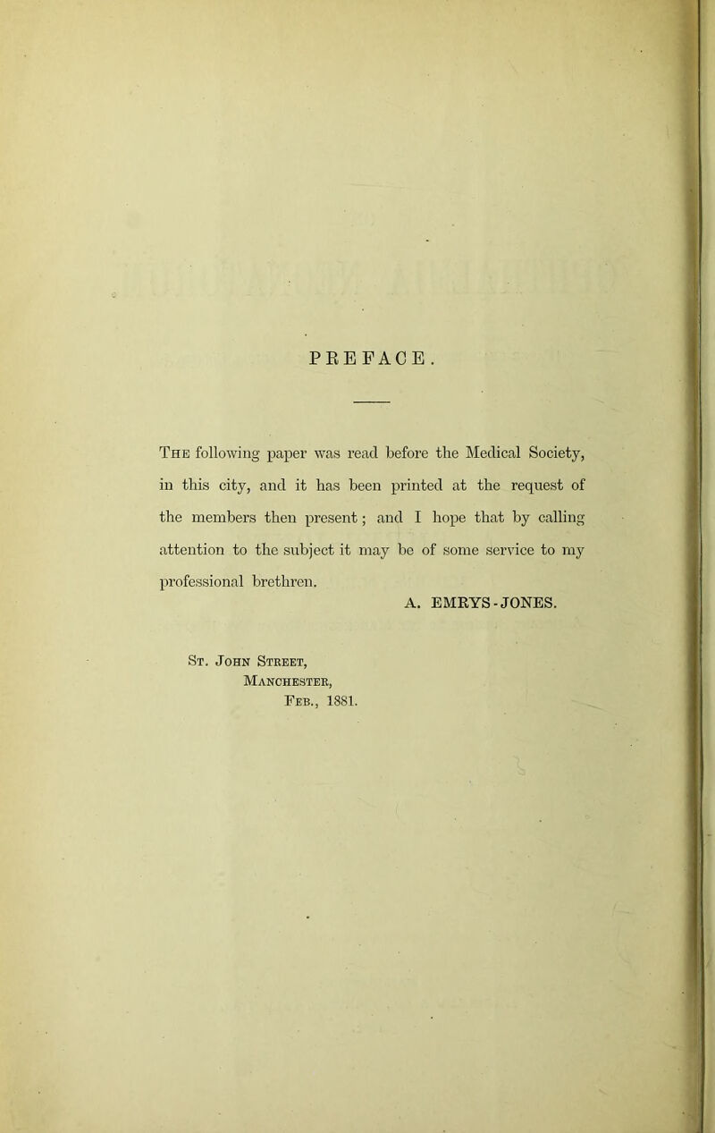 PREFACE. The following paper was read before the Medical Society, in this city, and it has been printed at the reqixest of the members then present; and I hope that by calling attention to the subject it may be of some service to my professional brethren. A. EMRYS- JONES. St. John Street, Manchester, Feb., 1881.