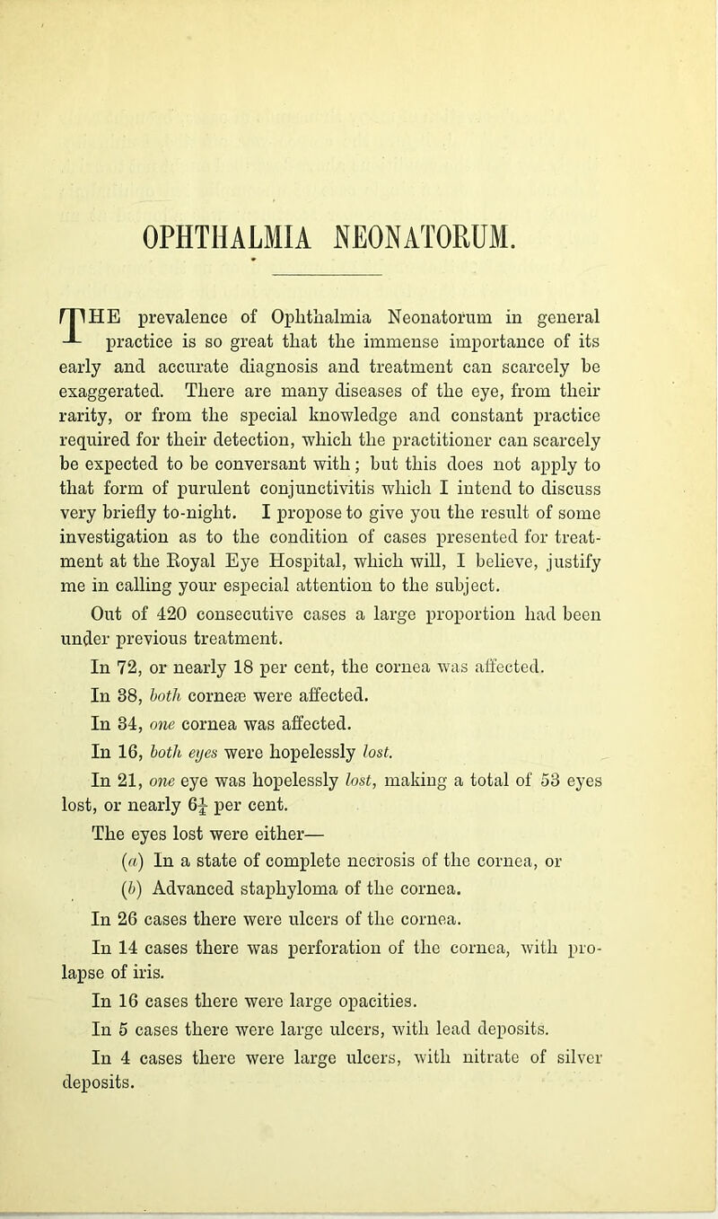 OPHTHALMIA NEONATORUM. mHE prevalence of Ophthalmia Neonatorum in general practice is so great that the immense importance of its early and accurate diagnosis and treatment can scarcely he exaggerated. There are many diseases of the eye, from their rarity, or from the special knowledge and constant practice required for their detection, which the practitioner can scarcely be expected to he conversant with; but this does not apply to that form of purulent conjunctivitis which I intend to discuss very briefly to-night. I propose to give you the result of some investigation as to the condition of cases presented for treat- ment at the Royal Eye Hospital, which will, I believe, justify me in calling your especial attention to the subject. Out of 420 consecutive cases a large proportion had been under previous treatment. In 72, or nearly 18 per cent, the cornea was affected. In 38, both corneas were affected. In 34, one cornea was affected. In 16, both eyes were hopelessly lost. In 21, one eye was hopelessly lost, making a total of 53 eyes lost, or nearly 6J per cent. The eyes lost were either— (a) In a state of complete necrosis of the cornea, or (b) Advanced staphyloma of the cornea. In 26 cases there were ulcers of the cornea. In 14 cases there was perforation of the cornea, with pro- lapse of iris. In 16 cases there were large opacities. In 5 cases there were large ulcers, with lead deposits. In 4 cases there were large ulcers, with nitrate of silver deposits.