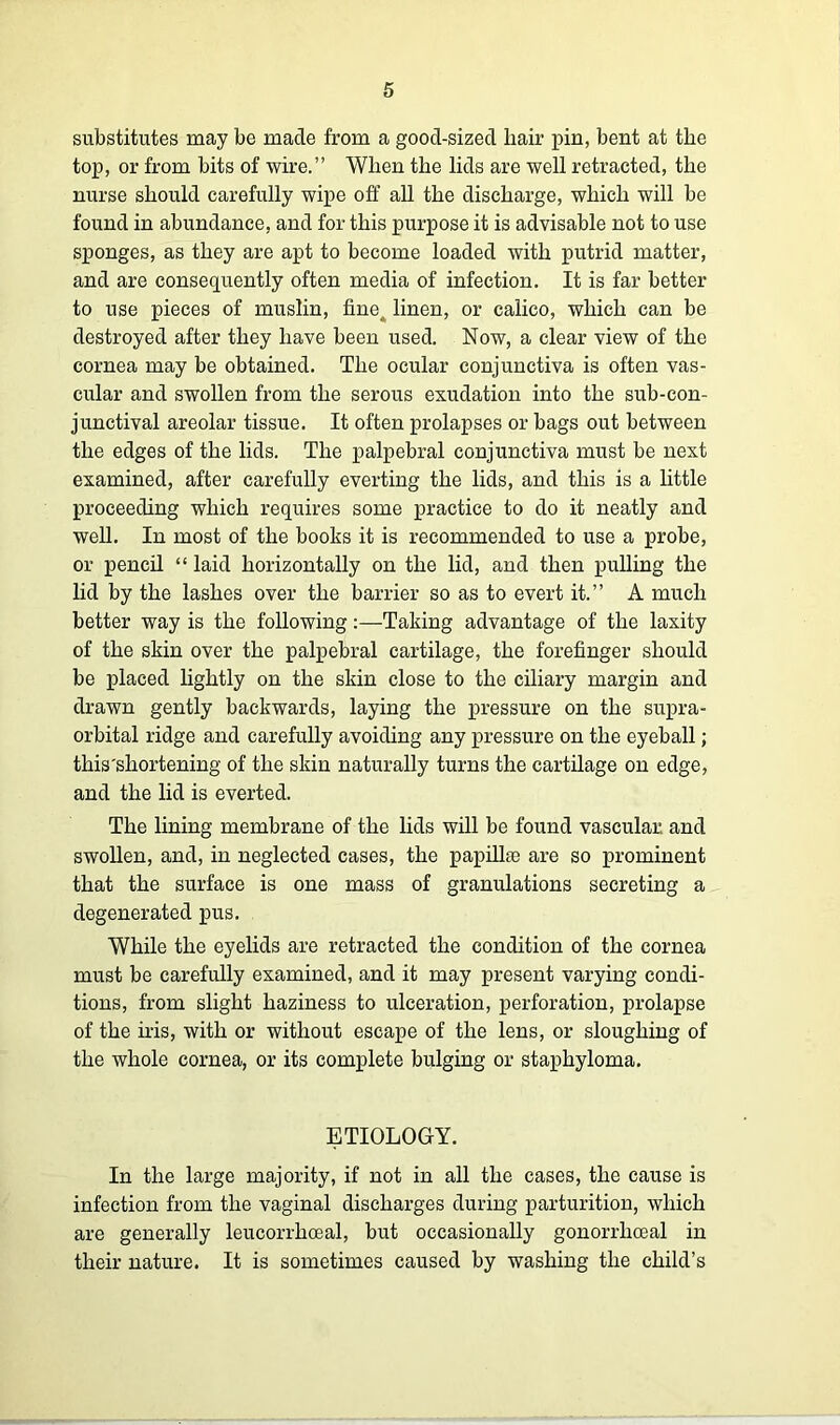 substitutes may be made from a good-sized hair pin, bent at the top, or from bits of wire.” When the lids are well retracted, the nurse should carefully wipe off all the discharge, which will be found in abundance, and for this purpose it is advisable not to use sponges, as they are apt to become loaded with putrid matter, and are consequently often media of infection. It is far better to use pieces of muslin, fine, linen, or calico, which can be destroyed after they have been used. Now, a clear view of the cornea may be obtained. The ocular conjunctiva is often vas- cular and swollen from the serous exudation into the sub-con- junctival areolar tissue. It often prolapses or bags out between the edges of the lids. The palpebral conjunctiva must be next examined, after carefully everting the lids, and this is a little proceeding which requires some practice to do it neatly and well. In most of the books it is recommended to use a probe, or pencil “ laid horizontally on the lid, and then pulling the lid by the lashes over the barrier so as to evert it.” A much better way is the following:—Taking advantage of the laxity of the skin over the palpebral cartilage, the forefinger should be placed lightly on the skin close to the ciliary margin and drawn gently backwards, laying the pressure on the supra- orbital ridge and carefully avoiding any pressure on the eyeball; this'shortening of the skin naturally turns the cartilage on edge, and the lid is everted. The lining membrane of the lids will be found vascular, and swollen, and, in neglected cases, the papillae are so prominent that the surface is one mass of granulations secreting a degenerated pus. While the eyelids are retracted the condition of the cornea must be carefully examined, and it may present varying condi- tions, from slight haziness to ulceration, perforation, prolapse of the iris, with or without escape of the lens, or sloughing of the whole cornea, or its complete bulging or staphyloma. ETIOLOGY. In the large majority, if not in all the cases, the cause is infection from the vaginal discharges during parturition, which are generally leucorrhoeal, but occasionally gonorrhoeal in their nature. It is sometimes caused by washing the child’s