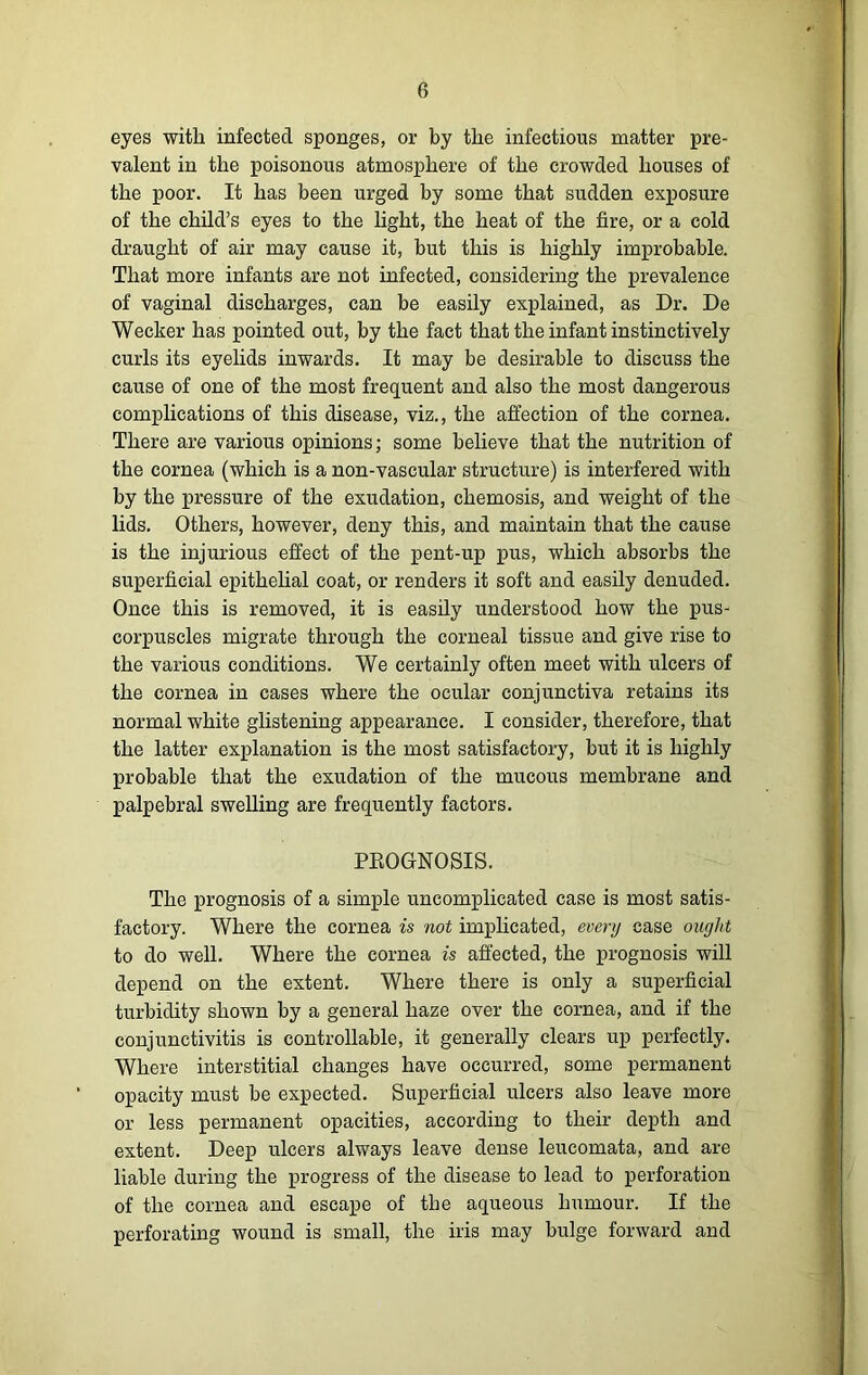 eyes with infected sponges, or by the infectious matter pre- valent in the poisonous atmosphere of the crowded houses of the poor. It has been urged by some that sudden exposure of the child’s eyes to the light, the heat of the fire, or a cold draught of air may cause it, but this is highly improbable. That more infants are not infected, considering the prevalence of vaginal discharges, can be easily explained, as Dr. De Wecker has pointed out, by the fact that the infant instinctively curls its eyelids inwards. It may be desirable to discuss the cause of one of the most frequent and also the most dangerous complications of this disease, viz., the affection of the cornea. There are various opinions; some believe that the nutrition of the cornea (which is a non-vascular structure) is interfered with by the pressure of the exudation, chemosis, and weight of the lids. Others, however, deny this, and maintain that the cause is the injurious effect of the pent-up pus, which absorbs the superficial epithelial coat, or renders it soft and easily denuded. Once this is removed, it is easily understood how the pus- corpuscles migrate through the corneal tissue and give rise to the various conditions. We certainly often meet with ulcers of the cornea in cases where the ocular conjunctiva retains its normal white glistening appearance. I consider, therefore, that the latter explanation is the most satisfactory, but it is highly probable that the exudation of the mucous membrane and palpebral swelling are frequently factors. PBOGNOSIS. The prognosis of a simple uncomplicated case is most satis- factory. Where the cornea is not implicated, every case ought to do well. Where the cornea is affected, the prognosis will depend on the extent. Where there is only a superficial turbidity shown by a general haze over the cornea, and if the conjunctivitis is controllable, it generally clears up perfectly. Where interstitial changes have occurred, some permanent opacity must be expected. Superficial ulcers also leave more or less permanent opacities, according to then depth and extent. Deep ulcers always leave dense leucomata, and are liable during the progress of the disease to lead to perforation of the cornea and escape of the aqueous humour. If the perforating wound is small, the iris may bulge forward and