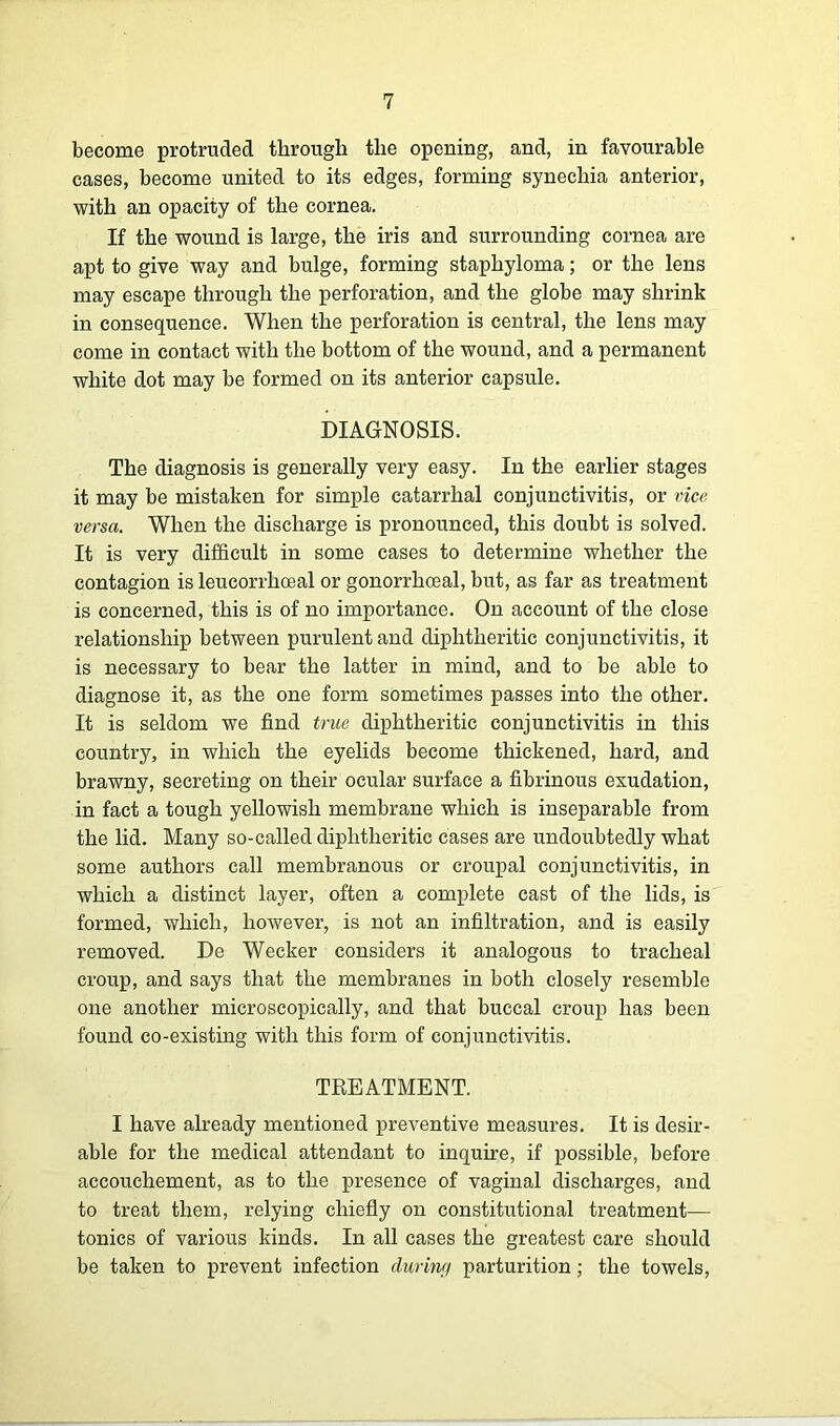 become protruded through the opening, and, in favourable cases, become united to its edges, forming synechia anterior, with an opacity of the cornea. If the wound is large, the iris and surrounding cornea are apt to give way and bulge, forming staphyloma; or the lens may escape through the perforation, and the globe may shrink in consequence. When the perforation is central, the lens may come in contact with the bottom of the wound, and a permanent white dot may be formed on its anterior capsule. DIAGNOSIS. The diagnosis is generally very easy. In the earlier stages it may be mistaken for simple catarrhal conjunctivitis, or vice versa. When the discharge is pronounced, this doubt is solved. It is very difficult in some cases to determine whether the contagion is leucorrhoeal or gonorrhoeal, but, as far as treatment is concerned, this is of no importance. On account of the close relationship between purulent and diphtheritic conjunctivitis, it is necessary to bear the latter in mind, and to be able to diagnose it, as the one form sometimes passes into the other. It is seldom we find true diphtheritic conjunctivitis in this country, in which the eyelids become thickened, hard, and brawny, secreting on their ocular surface a fibrinous exudation, in fact a tough yellowish membrane which is inseparable from the lid. Many so-called diphtheritic cases are undoubtedly what some authors call membranous or croupal conjunctivitis, in which a distinct layer, often a complete cast of the lids, is formed, which, however, is not an infiltration, and is easily removed. De Wecker considers it analogous to tracheal croup, and says that the membranes in both closely resemble one another microscopically, and that buccal croup has been found co-existing with this form of conjunctivitis. TREATMENT. I have already mentioned preventive measures. It is desir- able for the medical attendant to inquire, if possible, before accouchement, as to the presence of vaginal discharges, and to treat them, relying chiefly on constitutional treatment— tonics of various kinds. In all cases the greatest care should be taken to prevent infection during parturition; the towels,