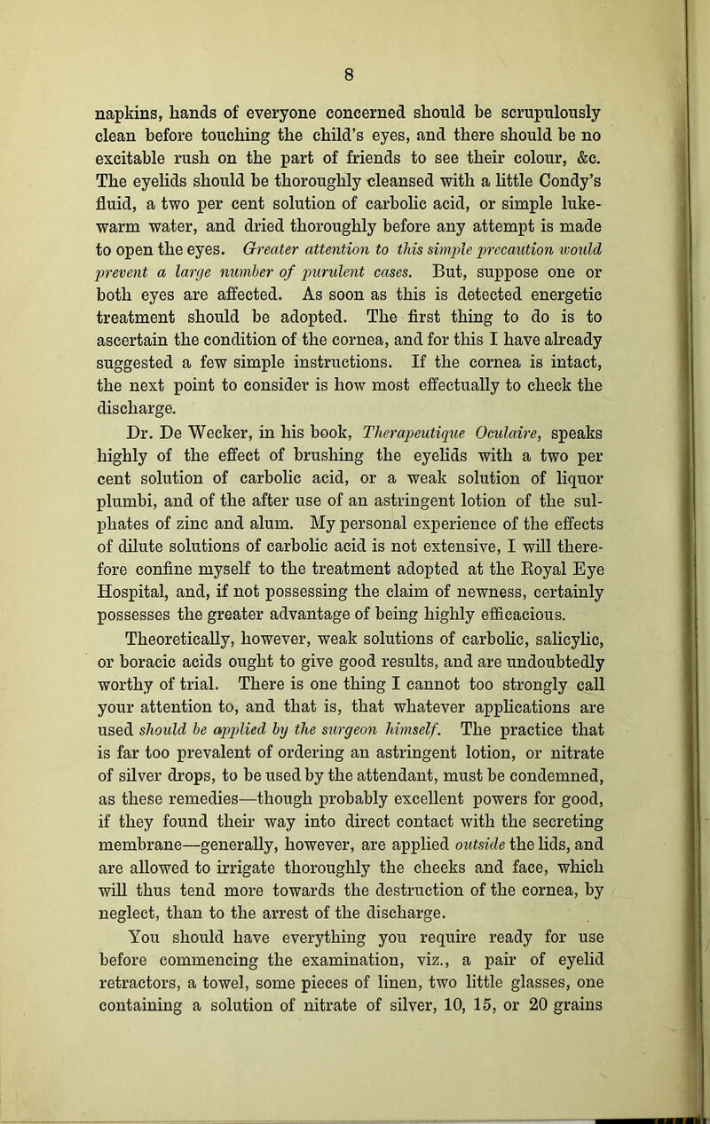 napkins, hands of everyone concerned should be scrupulously clean before touching the child’s eyes, and there should be no excitable rush on the part of friends to see their colour, &c. The eyelids should be thoroughly cleansed with a little Condy’s fluid, a two per cent solution of carbolic acid, or simple luke- warm water, and dried thoroughly before any attempt is made to open the eyes. Greater attention to this simple precaution would prevent a large number of purulent cases. But, suppose one or both eyes are affected. As soon as this is detected energetic treatment should be adopted. The first thing to do is to ascertain the condition of the cornea, and for this I have already suggested a few simple instructions. If the cornea is intact, the next point to consider is how most effectually to check the discharge. Dr. De Weeker, in his book, Therapeutique Oculaire, speaks highly of the effect of brushing the eyelids with a two per cent solution of carbolic acid, or a weak solution of liquor plumbi, and of the after use of an astringent lotion of the sul- phates of zinc and alum. My personal experience of the effects of dilute solutions of carbolic acid is not extensive, I will there- fore confine myself to the treatment adopted at the Royal Eye Hospital, and, if not possessing the claim of newness, certainly possesses the greater advantage of being highly efficacious. Theoretically, however, weak solutions of carbolic, salicylic, or boracic acids ought to give good results, and are undoubtedly worthy of trial. There is one thing I cannot too strongly call your attention to, and that is, that whatever applications are used should be applied by the surgeon himself. The practice that is far too prevalent of ordering an astringent lotion, or nitrate of silver drops, to be used by the attendant, must be condemned, as these remedies—though probably excellent powers for good, if they found their way into direct contact with the secreting membrane—generally, however, are applied outside the lids, and are allowed to irrigate thoroughly the cheeks and face, which will thus tend more towards the destruction of the cornea, by neglect, than to the arrest of the discharge. You should have everything you require ready for use before commencing the examination, viz., a pair of eyelid retractors, a towel, some pieces of linen, two little glasses, one containing a solution of nitrate of silver, 10, 15, or 20 grains