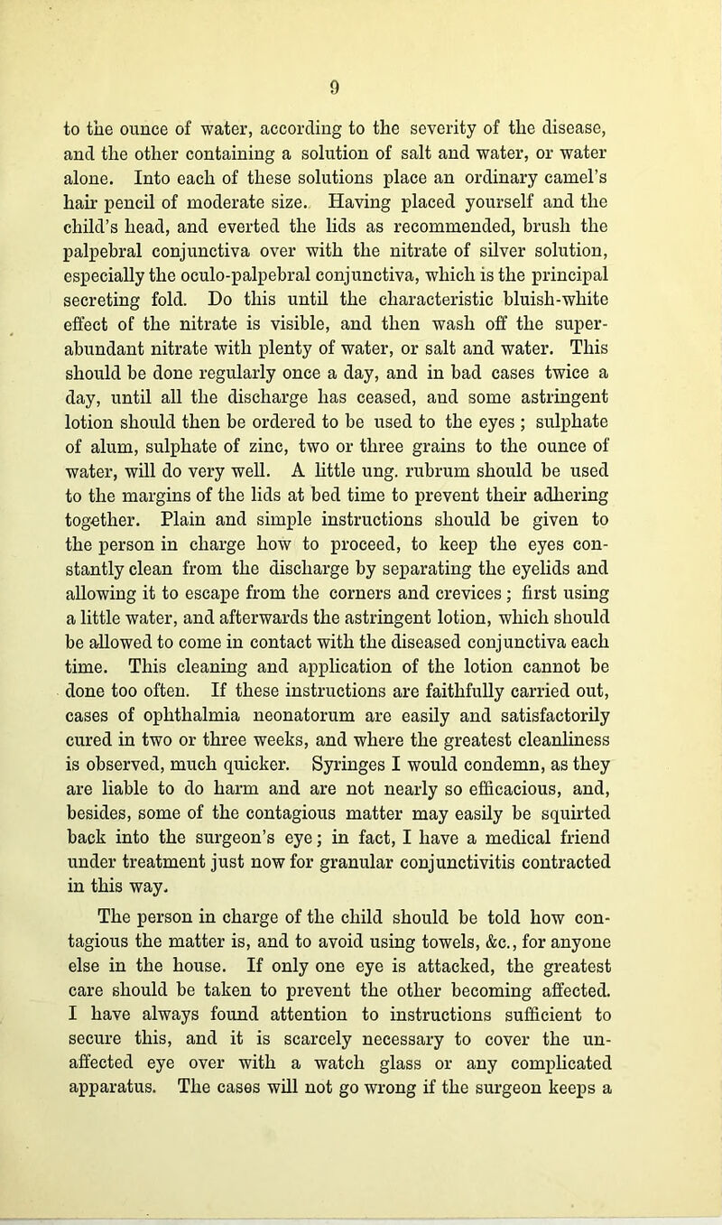 to the ounce of water, according to the severity of the disease, and the other containing a solution of salt and water, or water alone. Into each of these solutions place an ordinary camel’s hair pencil of moderate size. Having placed yourself and the child’s head, and everted the lids as recommended, brush the palpebral conjunctiva over with the nitrate of silver solution, especially the oculo-palpebral conjunctiva, which is the principal secreting fold. Do this until the characteristic bluish-white effect of the nitrate is visible, and then wash off the super- abundant nitrate with plenty of water, or salt and water. This should be done regularly once a day, and in bad cases twice a day, until all the discharge has ceased, and some astringent lotion should then be ordered to be used to the eyes ; sulphate of alum, sulphate of zinc, two or three grains to the ounce of water, will do very well. A little ung. rubrum should be used to the margins of the lids at bed time to prevent their adhering together. Plain and simple instructions should be given to the person in charge how to proceed, to keep the eyes con- stantly clean from the discharge by separating the eyelids and allowing it to escape from the corners and crevices ; first using a little water, and afterwards the astringent lotion, which should be allowed to come in contact with the diseased conjunctiva each time. This cleaning and application of the lotion cannot be done too often. If these instructions are faithfully carried out, cases of ophthalmia neonatorum are easily and satisfactorily cured in two or three weeks, and where the greatest cleanliness is observed, much quicker. Syringes I would condemn, as they are liable to do harm and are not nearly so efficacious, and, besides, some of the contagious matter may easily be squirted back into the surgeon’s eye; in fact, I have a medical friend under treatment just now for granular conjunctivitis contracted in this way. The person in charge of the child should be told how con- tagious the matter is, and to avoid using towels, &c., for anyone else in the house. If only one eye is attacked, the greatest care should be taken to prevent the other becoming affected. I have always found attention to instructions sufficient to secure this, and it is scarcely necessary to cover the un- affected eye over with a watch glass or any complicated apparatus. The cases will not go wrong if the surgeon keeps a