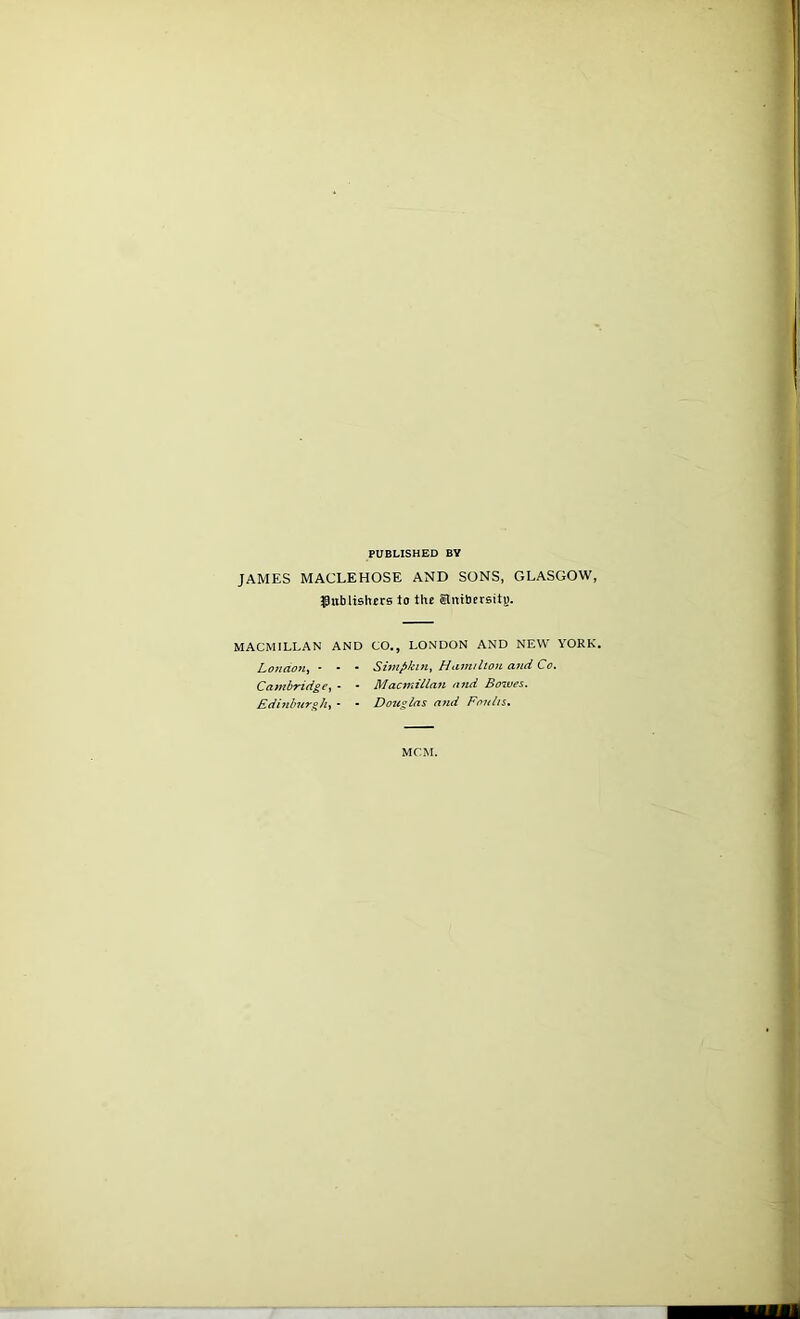 PUBLISHED BY JAMES MACLEHOSE AND SONS, GLASGOW, ^publishers lo the Enibersity. MACMILLAN AND CO,, LONDON AND NEW YORK. London^ • - • Simpkui^ Hamilton and Co. Cambridge,^ - • Macmillan and Bowes. Edinburgh., • • Douglas and Fonlis, MCM.