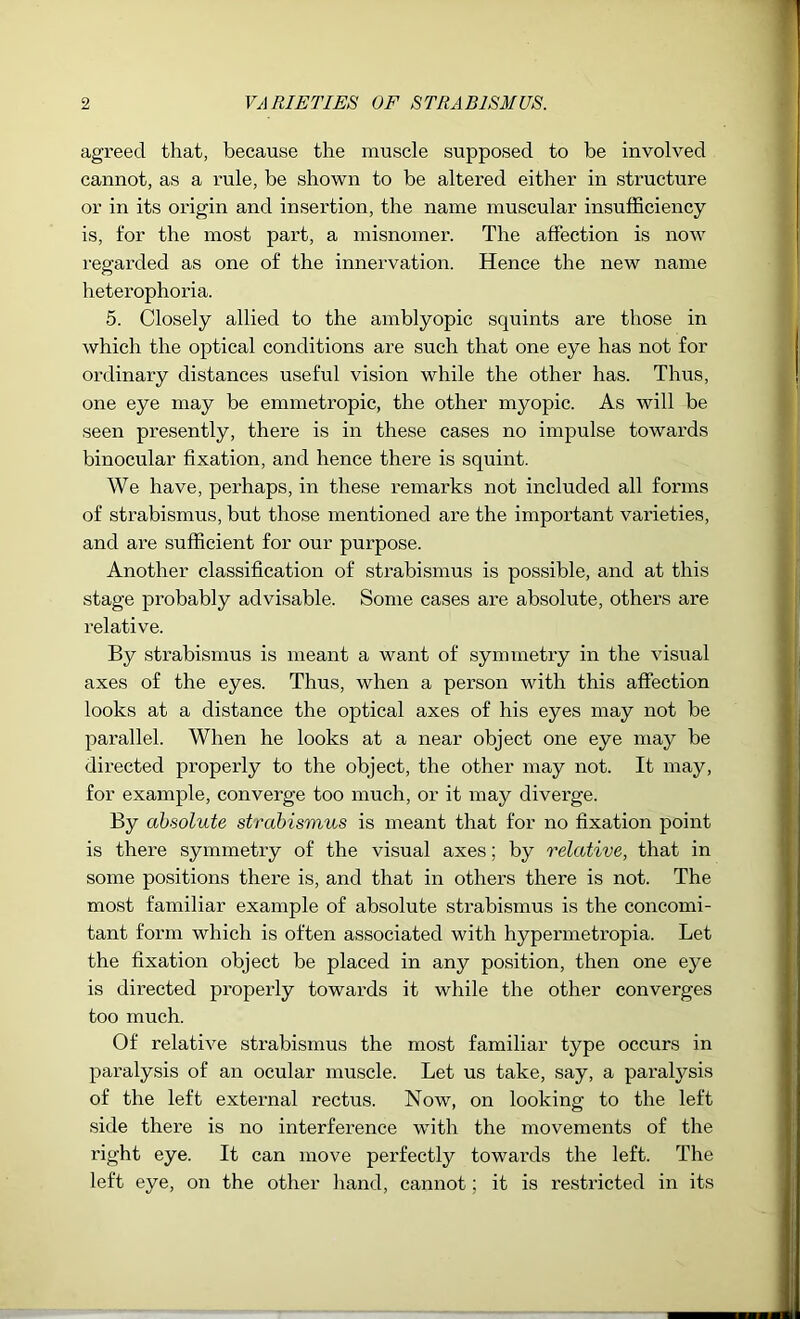 agreed that, because the muscle supposed to be involved cannot, as a rule, be shown to be altered either in structure or in its origin and insertion, the name muscular insufficiency is, for the most part, a misnomer. The affection is noAV regarded as one of the innervation. Hence the new name heterophoria. 5. Closely allied to the amblyopic squints are those in which the optical conditions are such that one eye has not for ordinary distances useful vision while the other has. Thus, one eye may be emmeti’opic, the other myopic. As will be seen presently, there is in these cases no impulse towards binocular fixation, and hence there is squint. We have, perhaps, in these remarks not included all forms of strabismus, but those mentioned are the important varieties, and are sufficient for our purpose. Another classification of strabismus is possible, and at this stage probably advisable. Some cases are absolute, others are relative. By strabismus is meant a want of syminetry in the visual axes of the eyes. Thus, when a person with this affection looks at a distance the optical axes of his eyes may not be parallel. When he looks at a near object one eye may be directed properly to the object, the other may not. It may, for example, converge too much, or it may diverge. By absolute strabismus is meant that for no fixation point is there symmetry of the visual axes; by relative, that in some positions there is, and that in others there is not. The most familiar example of absolute strabismus is the concomi- tant form which is often associated with hypermetropia. Let the fixation object be placed in any position, then one eye is directed pi'operly towards it while the other converges too much. Of relative strabismus the most familiar type occurs in paralysis of an ocular muscle. Let us take, say, a paralysis of the left external rectus. Now, on looking to the left side there is no interference with the movements of the right eye. It can move perfectly towards the left. The left eye, on the other hand, cannot; it is restricted in its