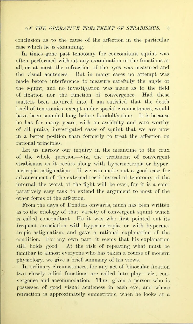 conclusion as to the cause of the affection in the particular case which he is examining. In times gone past tenotomy for concomitant squint was often performed without any examination of the functions at all, or, at most, the refraction of the eyes was measui-ed and the visual acuteness. But in many cases no attempt was made before interference to measure carefully the angle of the squint, and no investigation was made as to the field of fixation nor the function of convergence. Had these matters been inquired into, I am satisfied that the death knell of tenotomies, except under special circumstances, would have been sounded long before Landolt’s time. It is because he has for many years, with an assiduity and care worthy of all praise, investigated cases of squint that we ai'e now in a better position than formei-ly to treat the affection on rational principles. Let us narrow our inquiry in the meantime to the crux of the whole question—viz., the treatment of convergent strabismus as it occurs along with hypermetropia or hyper- metropic astigmatism. If we can make out a good case for advancement of the external recti, instead of tenotomy of the internal, the worst of the fight Avill be over, for it is a com- pai’atively easy task to extend the argument to most of the other forms of the affection. From the days of Bonders onwards, much has been written as to the etiology of that variety of convergent squint which is called concomitant. He it was who first pointed out its frequent association with hypermetropia, or Avith hyperme- tropic astigmatism, and gave a rational explanation of the condition. For my own part, it seems that his explanation still holds good. At the risk of repeating what must be familiar to almost everyone who has taken a course of modern physiology, we give a brief summaiy of his views. In ordinary circumstances, for any act of binocular fixation Hvo closely allied functions are called into play—viz., con- vergence and accommodation. Thus, given a person who is possessed of good visual acuteness in each eye, and whose refraction is approximately emmetropic, when he looks at a