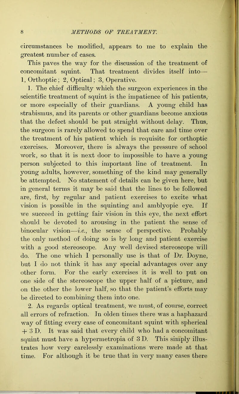 circumstances be modified, appears to me to explain the greatest number of cases. This paves the way for the discussion of the treatment of concomitant squint. That treatment divides itself into— 1, Orthoptic; 2, Optical; 3, Operative. 1. The chief difficulty which the surgeon experiences in the scientific treatment of squint is the impatience of his patients, or more especially of their guardians. A young child has strabismus, and its parents or other guardians become anxious that the defect should be put straight without delay. Thus, the surgeon is rarely allowed to spend that care and time over the treatment of his patient which is requisite for orthoptic exercises. Moreover, there is always the pressure of school work, so that it is next door to impossible to have a young person subjected to this important line of treatment. In young adults, however, something of the kind may generally be attempted. No statement of details can be given here, but in general terms it may be said that the lines to be followed are, first, by regular and patient exercises to excite what vision is possible in the squinting and amblyopic eye. If we succeed in getting fair vision in this eye, the next effort should be devoted to arousing in the patient the sense of binocular vision—i.e., the sense of perspective. Probably the only method of doing so is by long and patient exercise with a good stereoscope. Any well devised stereoscope will do. The one which I personally use is that of Dr. Doyne, but I do not think it has any special advantages over any other form. For the early exercises it is well to put on one side of the stereoscope the upper half of a picture, and on the other the lower half, so that the patient’s efforts may be directed to combining them into one. 2. As regards optical treatment, we must, of course, correct all erroi’s of refraction. In olden times there was a haphazard way of fitting every case of concomitant squint with spherical + 3 D. It was said that every child who had a concomitant squint must have a hypermetropia of 3 D. This simply illus- trates how very carelessly examinations were made at that time. For although it be true that in very many cases there